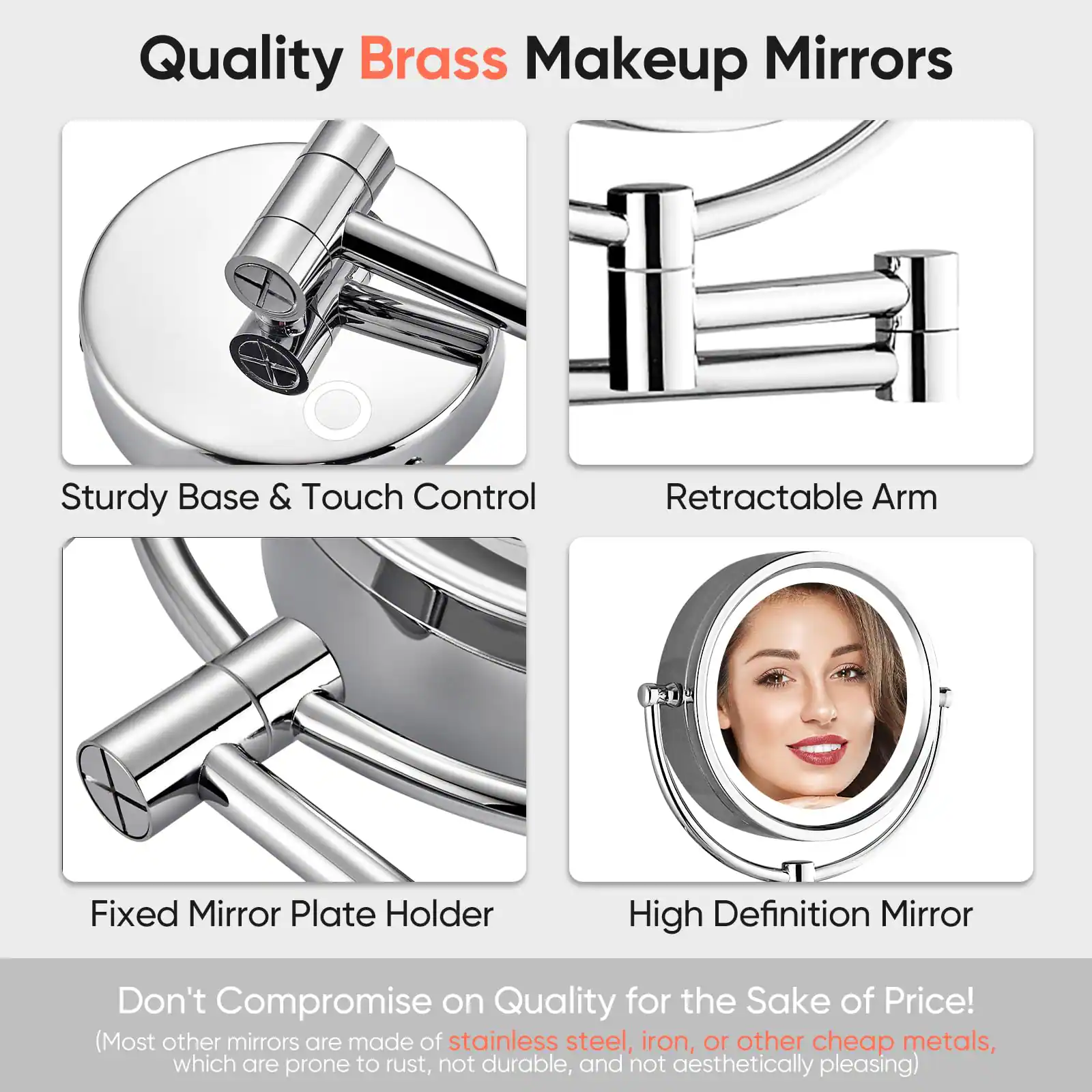 Quality Brass Makeup Mirrors

- Sturdy Base & Touch Control
- Retractable Arm
- Fixed Mirror Plate Holder
- High Definition Mirror

Don't Compromise on Quality for the Sake of Price!
(Most other mirrors are made of stainless steel, iron, or other cheap metals, which are prone to rust, not durable, and not aesthetically pleasing)