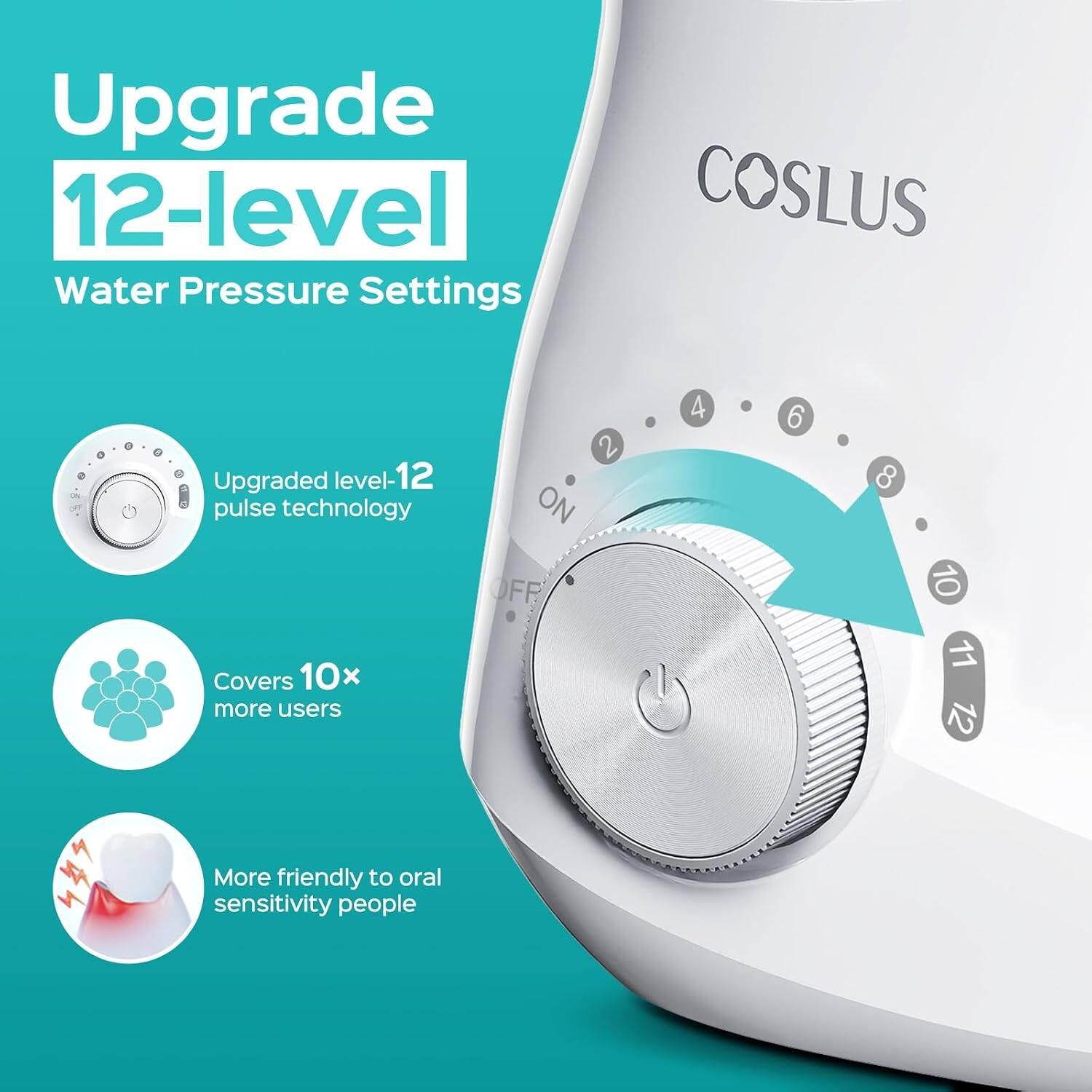 Upgrade 12-level Water Pressure Settings

COSLUS

Upgraded level-12 pulse technology
Covers 10x more users
More friendly to oral sensitivity people