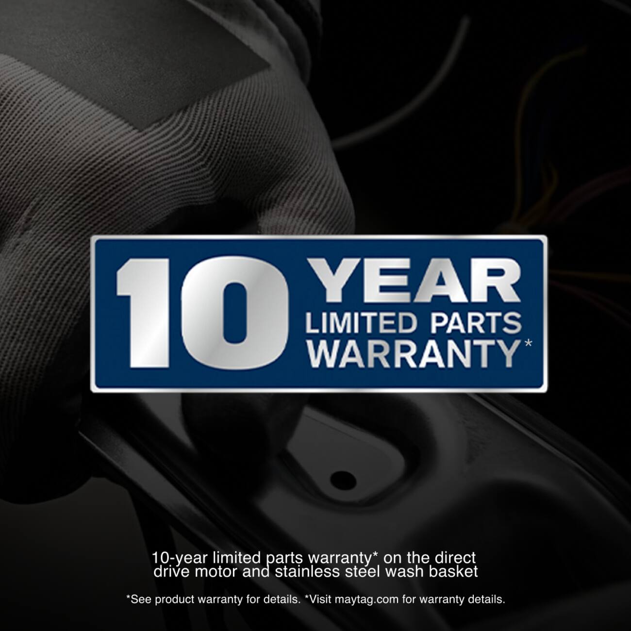 10 YEAR LIMITED PARTS WARRANTY*  
10-year limited parts warranty* on the direct drive motor and stainless steel wash basket  
*See product warranty for details. *Visit maytag.com for warranty details.
