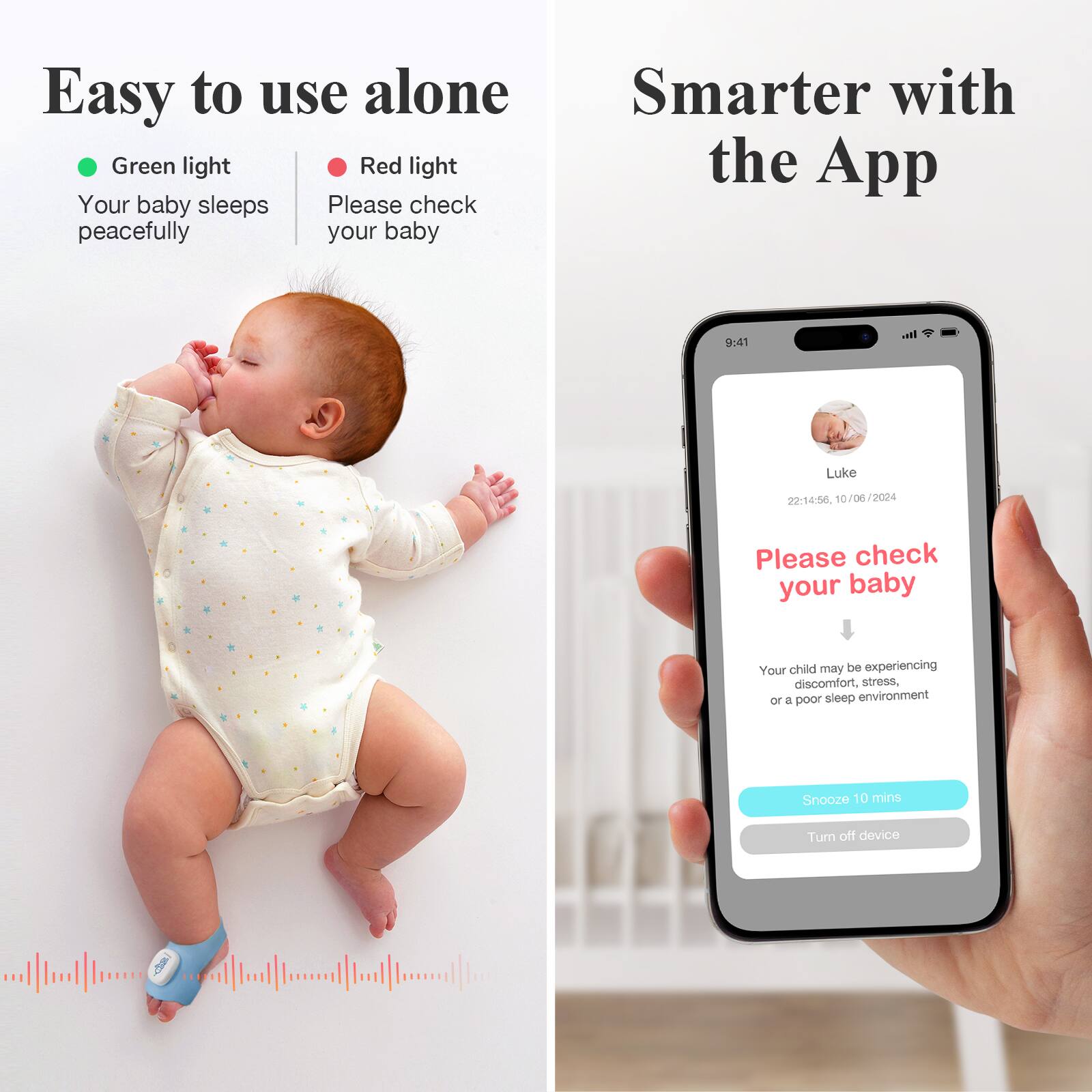 Easy to use alone

- Green light: Your baby sleeps peacefully
- Red light: Please check your baby

Smarter with the App

Please check your baby

Your child may be experiencing discomfort, stress, or a poor sleep environment

Snooze 10 mins
Turn off device