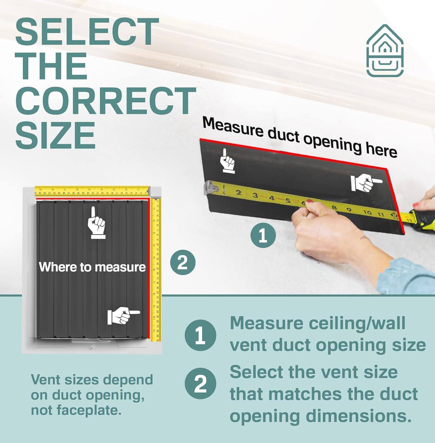 SELECT THE CORRECT SIZE

Measure duct opening here.

1. Measure ceiling/wall vent duct opening size
2. Select the vent size that matches the duct opening dimensions.

Vent sizes depend on duct opening, not faceplate.