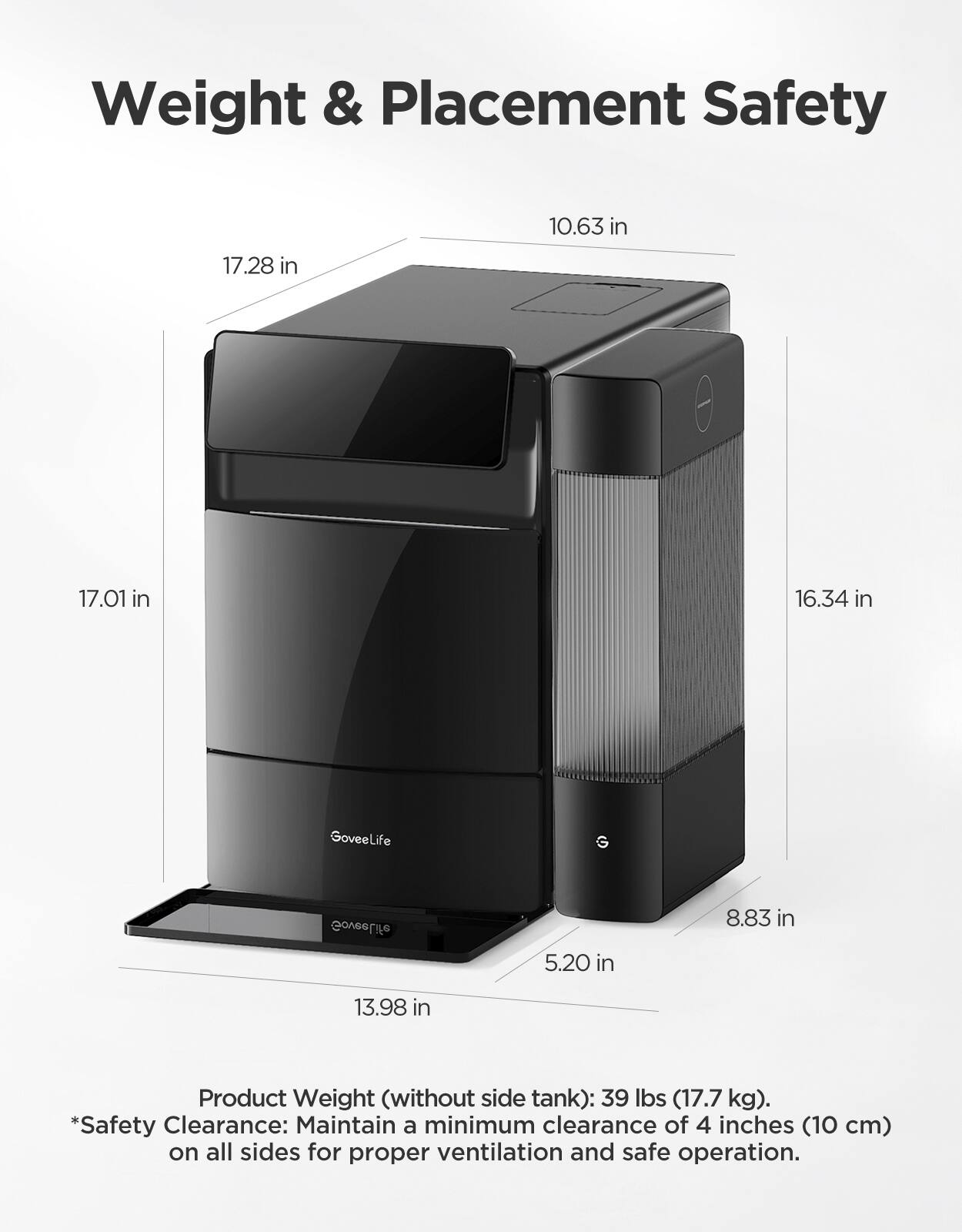 Weight & Placement Safety

10.63 in  
17.28 in  
17.01 in  
16.34 in  
5.20 in  
8.83 in  
13.98 in  

Product Weight (without side tank): 39 lbs (17.7 kg).  
*Safety Clearance: Maintain a minimum clearance of 4 inches (10 cm) on all sides for proper ventilation and safe operation.