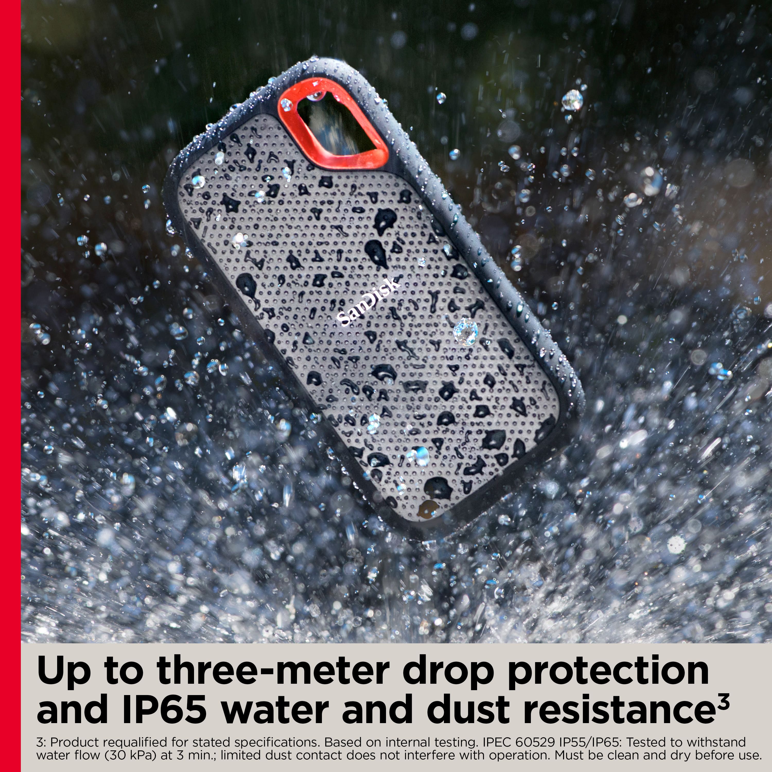 SamDisk Up to three-meter drop protection and IP65 water and dust resistance. Based on internal testing. PEC 60529 IP55/IP65: Tested to withstand water flow (30 kPa) at 3 min.; limited dust contact does not interfere with operation. Must be clean and dry before use.