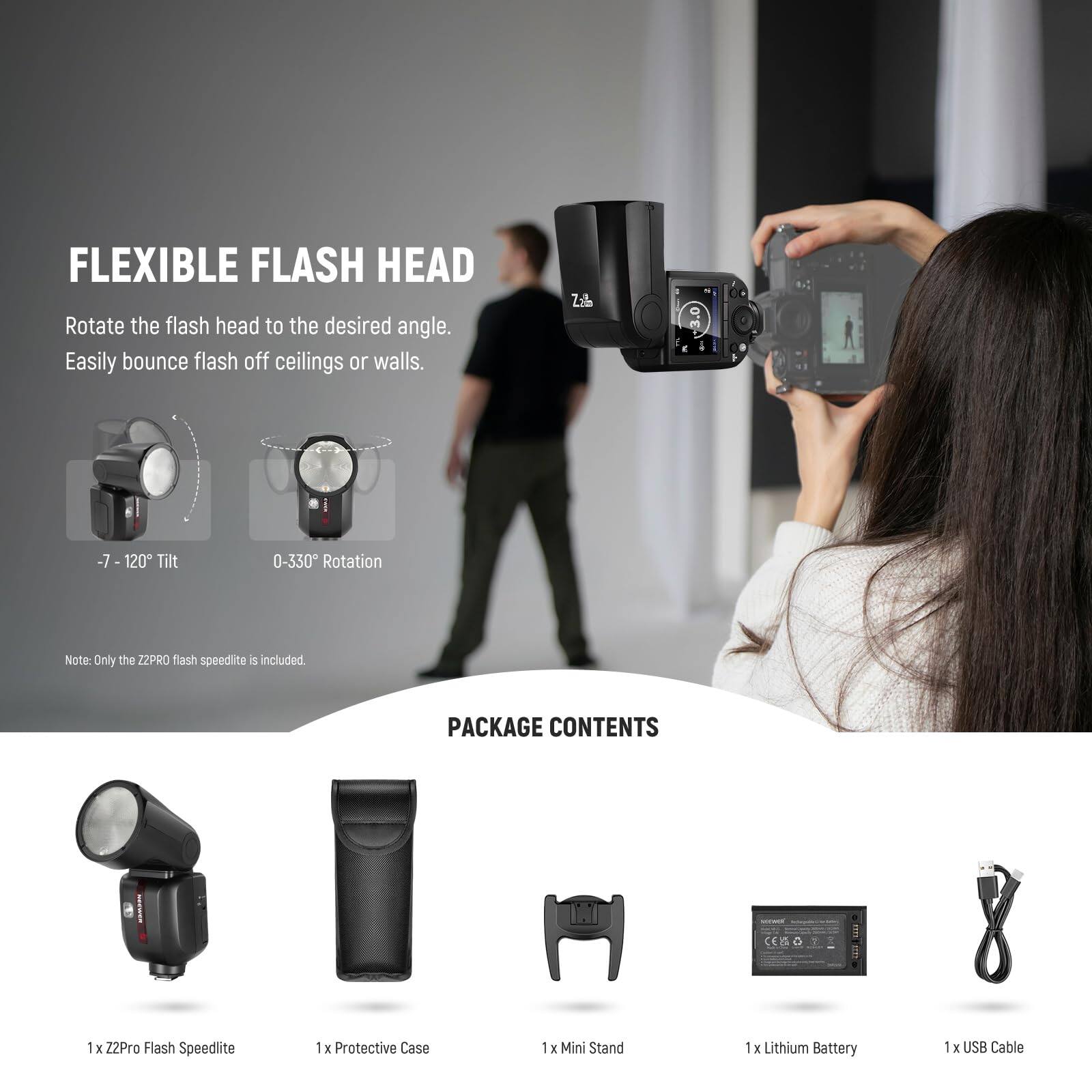 FLEXIBLE FLASH HEAD  
Rotate the flash head to the desired angle. Easily bounce flash off ceilings or walls.  
-7 - 120° Tilt  
0-330° Rotation  

Note: Only the Z2PRO flash speedlite is included.  

PACKAGE CONTENTS  
1 x Z2Pro Flash Speedlite  
1 x Protective Case  
1 x Mini Stand  
1 x Lithium Battery  
1 x USB Cable