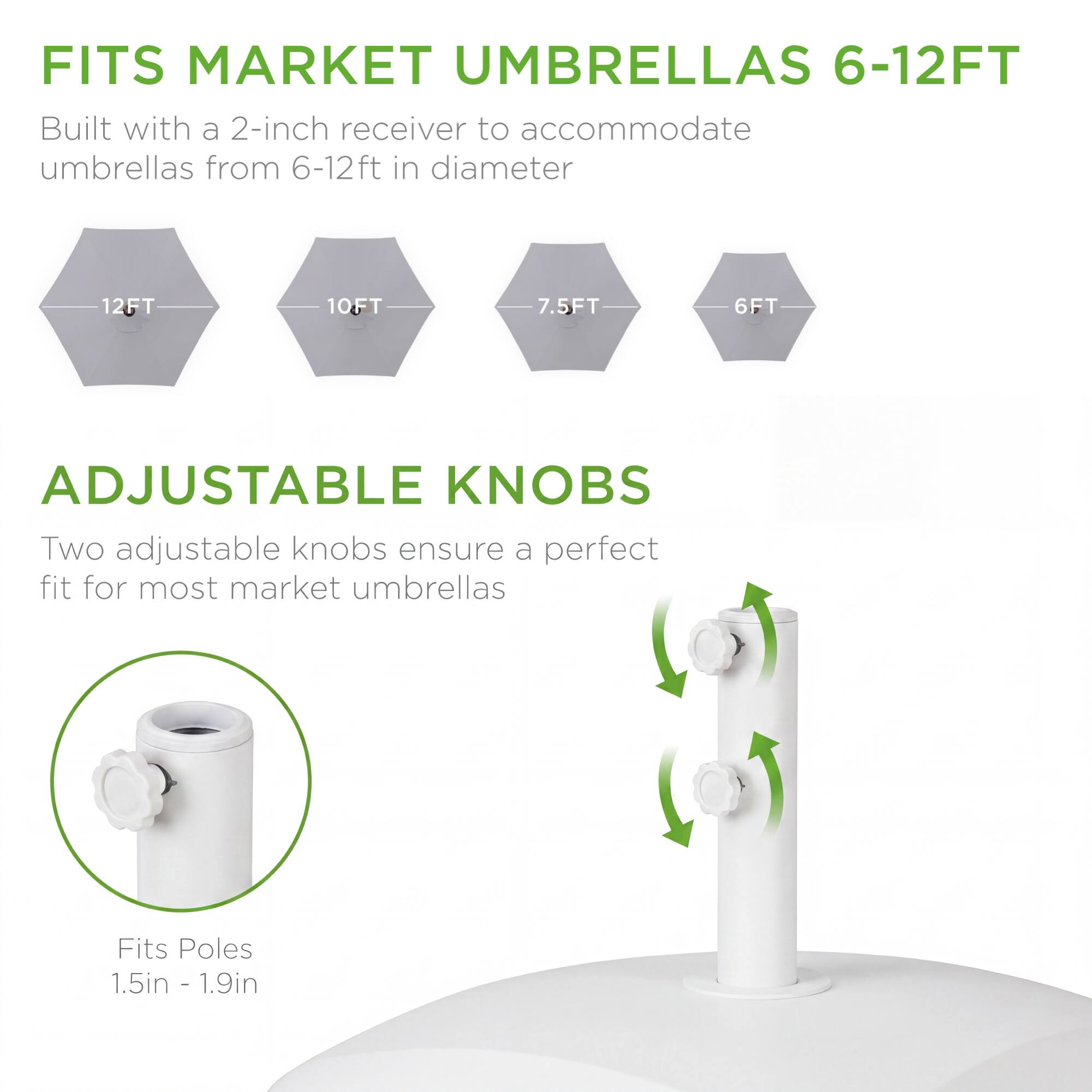 FITS MARKET UMBRELLAS 6-12FT  
Built with a 2-inch receiver to accommodate umbrellas from 6-12ft in diameter  
12FT 10FT 7.5FT 6FT  

ADJUSTABLE KNOBS  
Two adjustable knobs ensure a perfect fit for most market umbrellas  

Fits Poles 1.5in - 1.9in