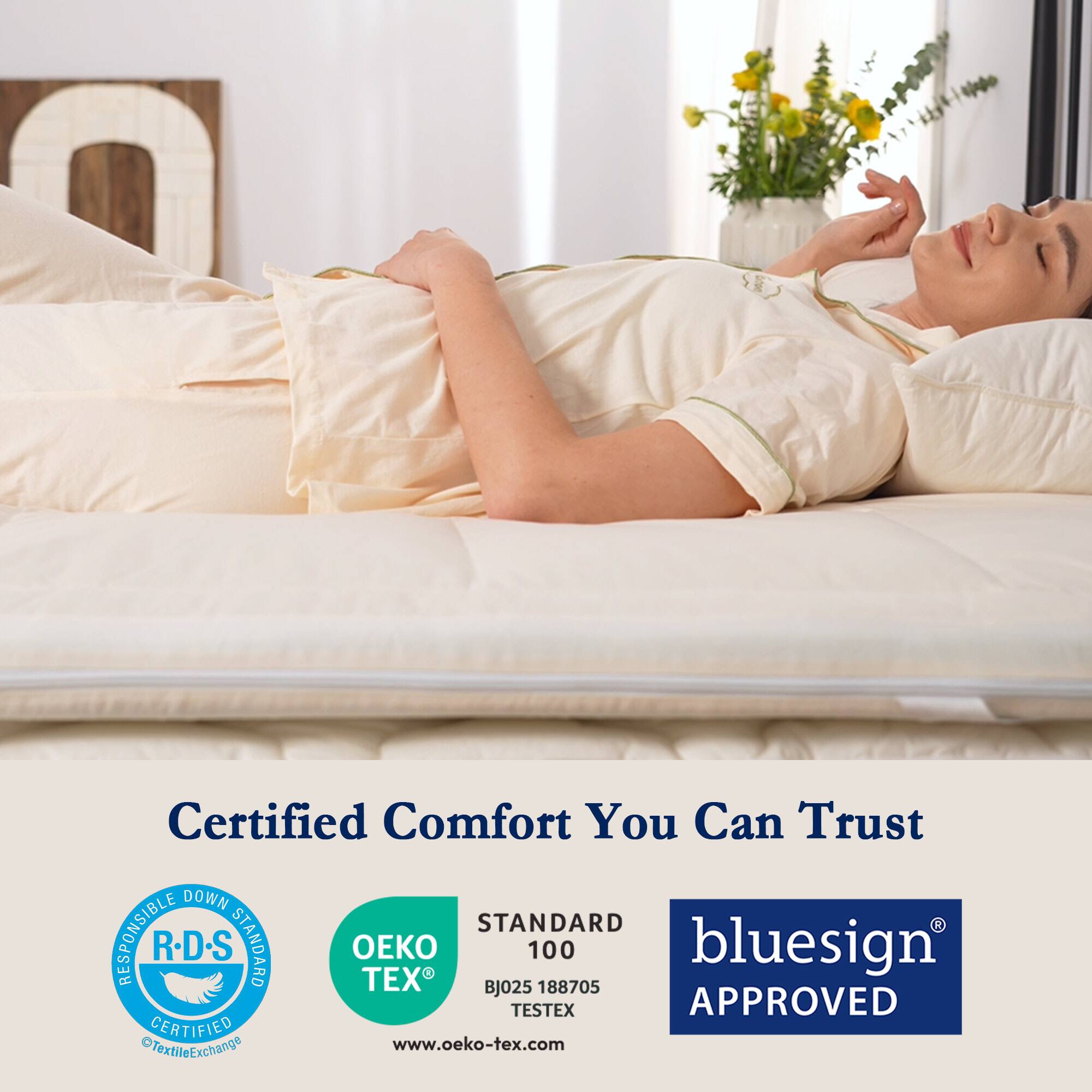 Certified Comfort You Can Trust

DOWN STANDARD RESPONSIBLE R-D.S
TEX BJ025 100 188705
bluesign APPROVED
CERTIFIED OTextileExchange
www.oeko-tex.com