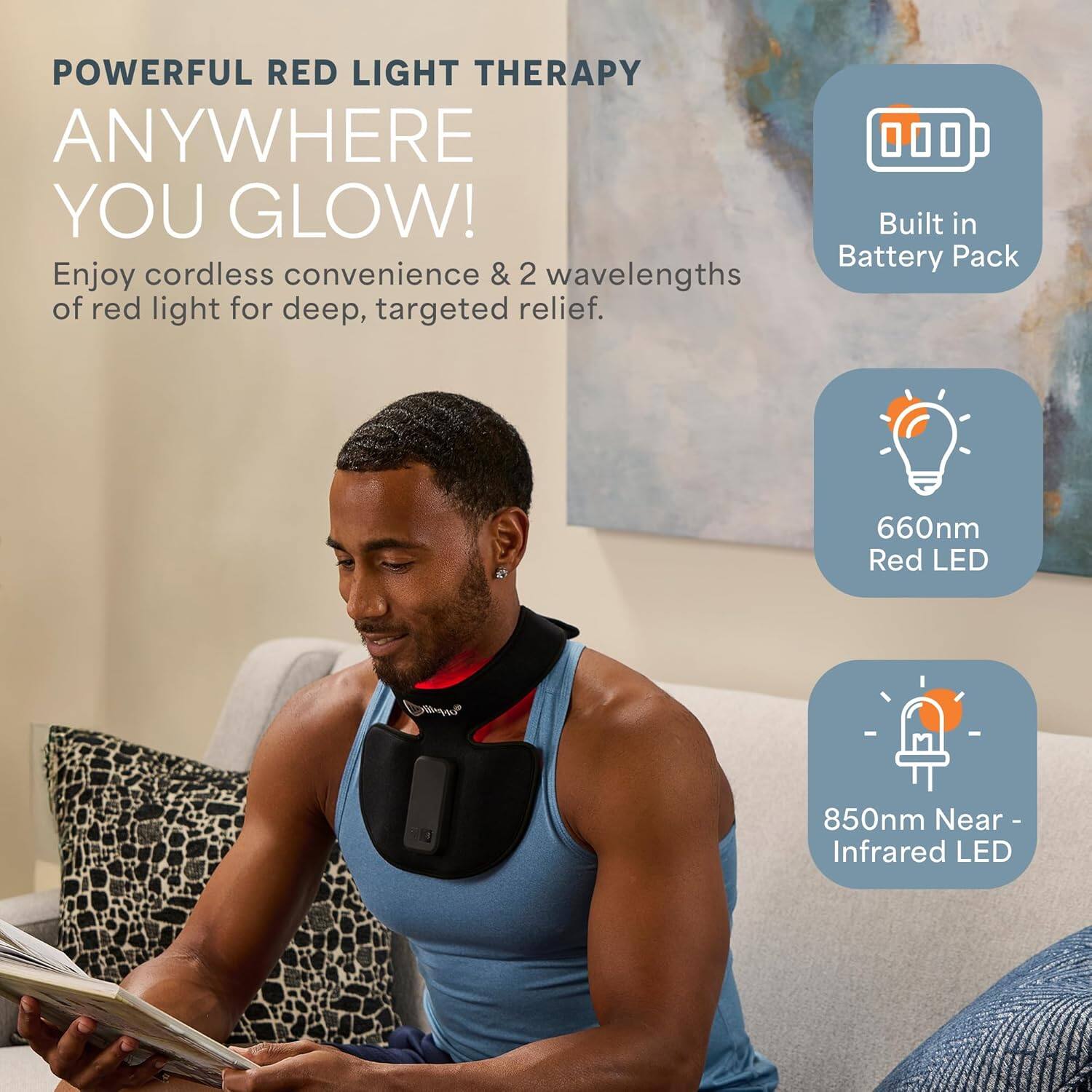 POWERFUL RED LIGHT THERAPY  
ANYWHERE YOU GLOW!  

Enjoy cordless convenience & 2 wavelengths of red light for deep, targeted relief.  

- Built in Battery Pack  
- 660nm Red LED  
- 850nm Near-Infrared LED