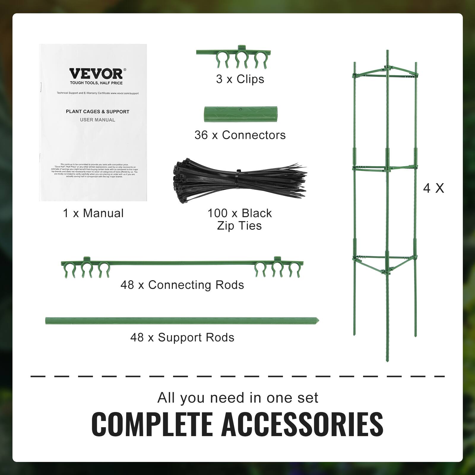 VEVOR TOUGH TOOLS PLANT CAGES & SUPPORT USER MANUAL 1 x Manual 3 x Clips 36 x Connectors 100 x Black Zip Ties 48 x Connecting Rods 48 x Support Rods All you need in one set COMPLETE ACCESSORIES
