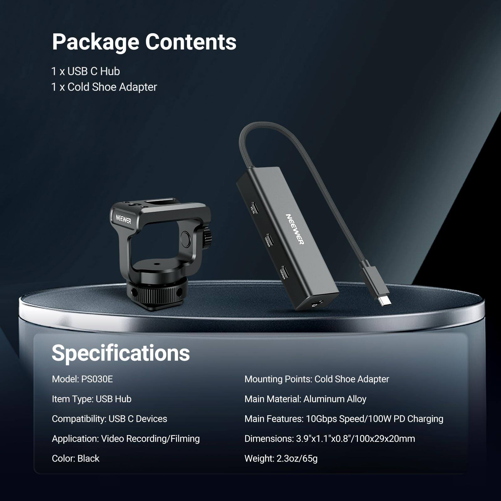 Package Contents
1 x USB C Hub
1 x Cold Shoe Adapter

Specifications
Model: PS030E
Mounting Points: Cold Shoe Adapter
Item Type: USB Hub
Main Material: Aluminum Alloy
Compatibility: USB C Devices
Main Features: 10Gbps Speed/100W PD Charging
Application: Video Recording/Filming
Dimensions: 3.9"x1.1"x0.8"/100x29x20mm
Color: Black
Weight: 2.3oz/65g