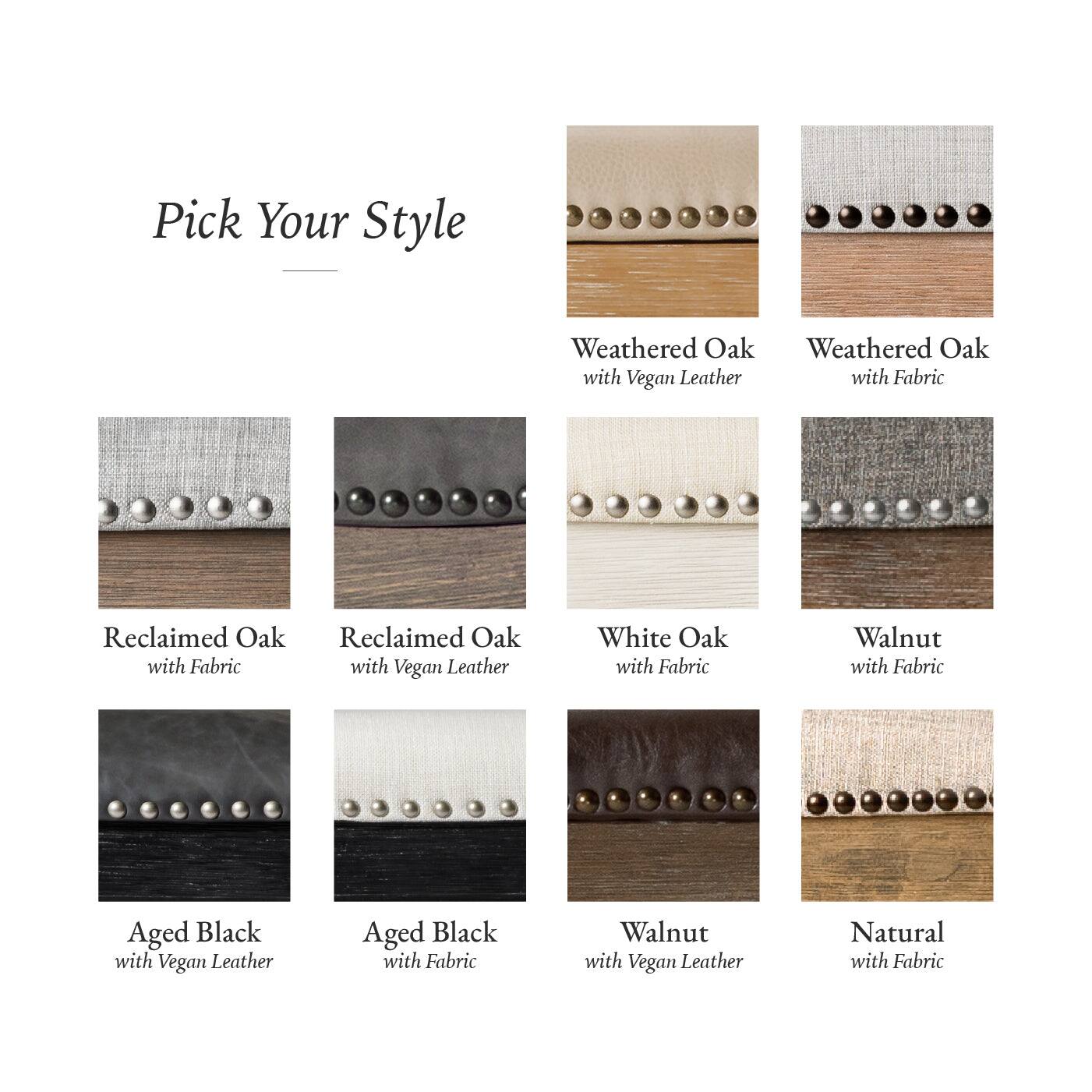 Pick Your Style

- Weathered Oak with Fabric
- Weathered Oak with Vegan Leather
- Reclaimed Oak with Fabric
- Reclaimed Oak with Vegan Leather
- White Oak with Fabric
- Walnut with Fabric
- Aged Black with Vegan Leather
- Aged Black with Fabric
- Walnut with Vegan Leather
- Natural with Fabric