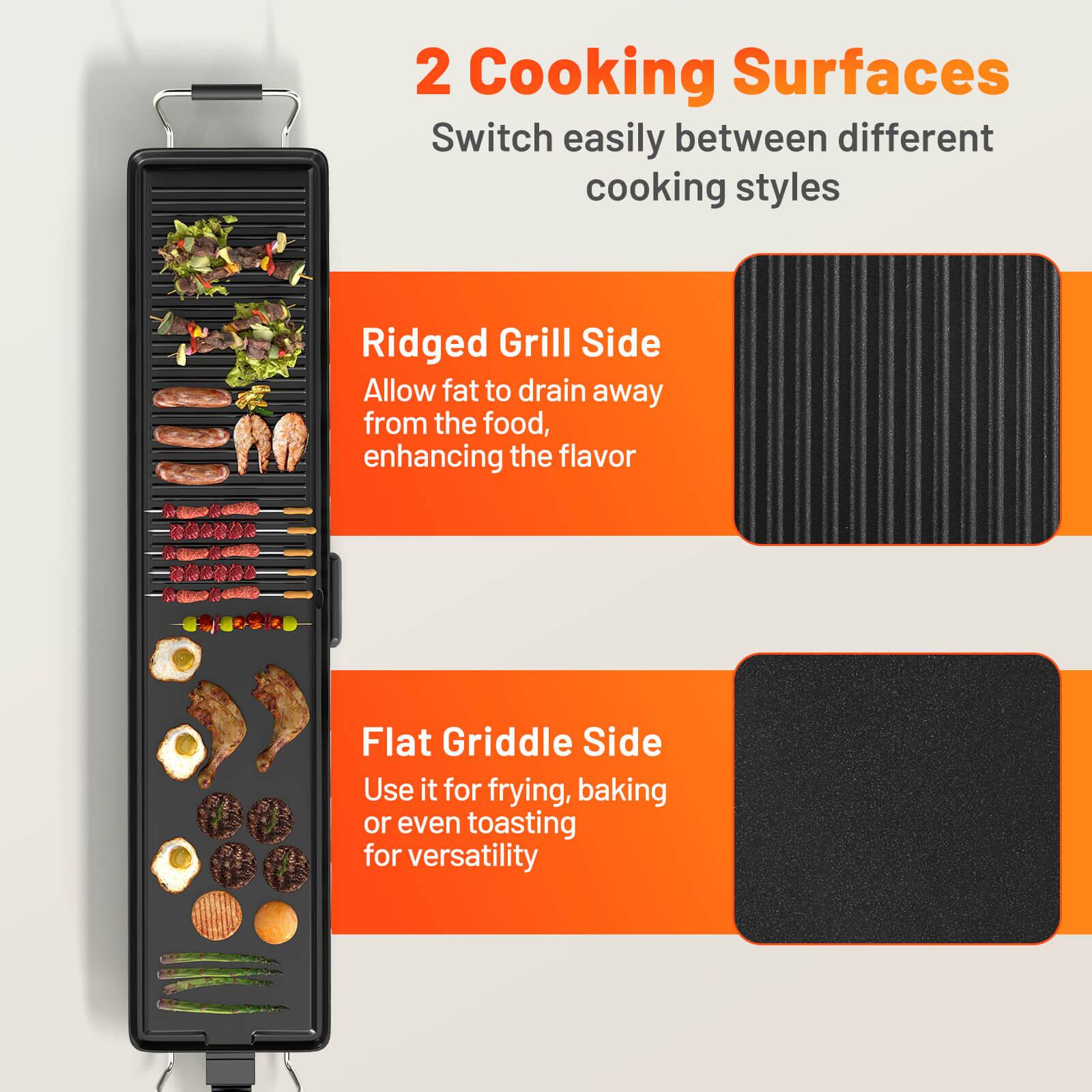 2 Cooking Surfaces
Switch easily between different cooking styles

Ridged Grill Side
Allow fat to drain away from the food, enhancing the flavor

Flat Griddle Side
Use it for frying, baking or even toasting for versatility