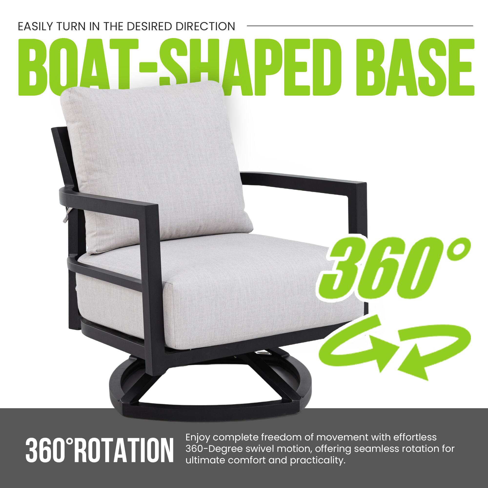 EASILY TURN IN THE DESIRED DIRECTION  
BOAT-SHAPED BASE  

360° ROTATION  

Enjoy complete freedom of movement with effortless 360-degree swivel motion, offering seamless rotation for ultimate comfort and practicality.