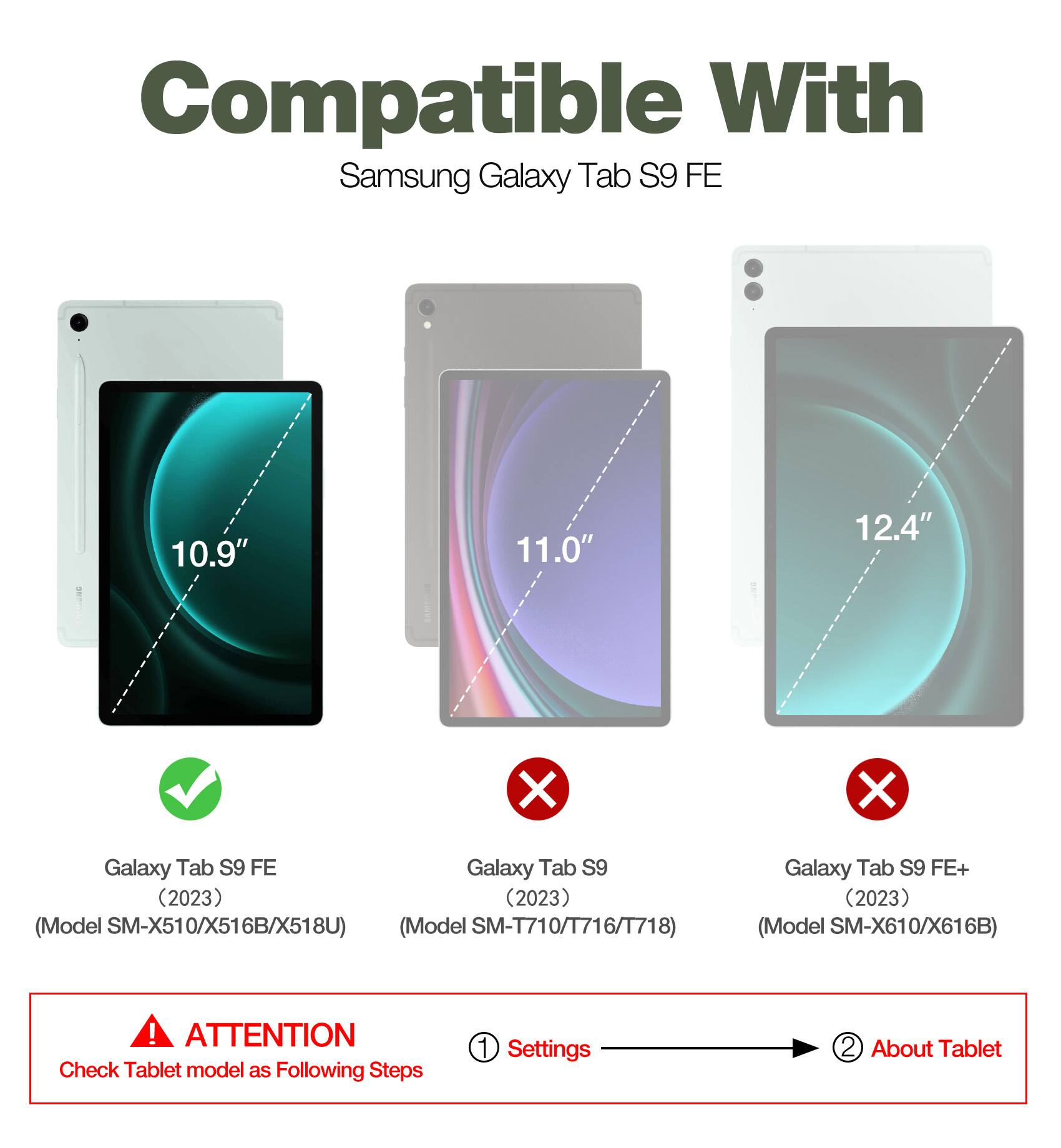 Compatible With Samsung Galaxy Tab S9 FE 10.9" 11.0" 12.4"

- Galaxy Tab S9 FE (2023) (Model SM-X510/X516B/X518U)
- Galaxy Tab S9 (2023) (Model SM-T710/T716/T718)
- Galaxy Tab S9 FE+ (2023) (Model SM-X610/X616B)

ATTENTION: Check Tablet model as Following Steps
1. Settings
2. About Tablet