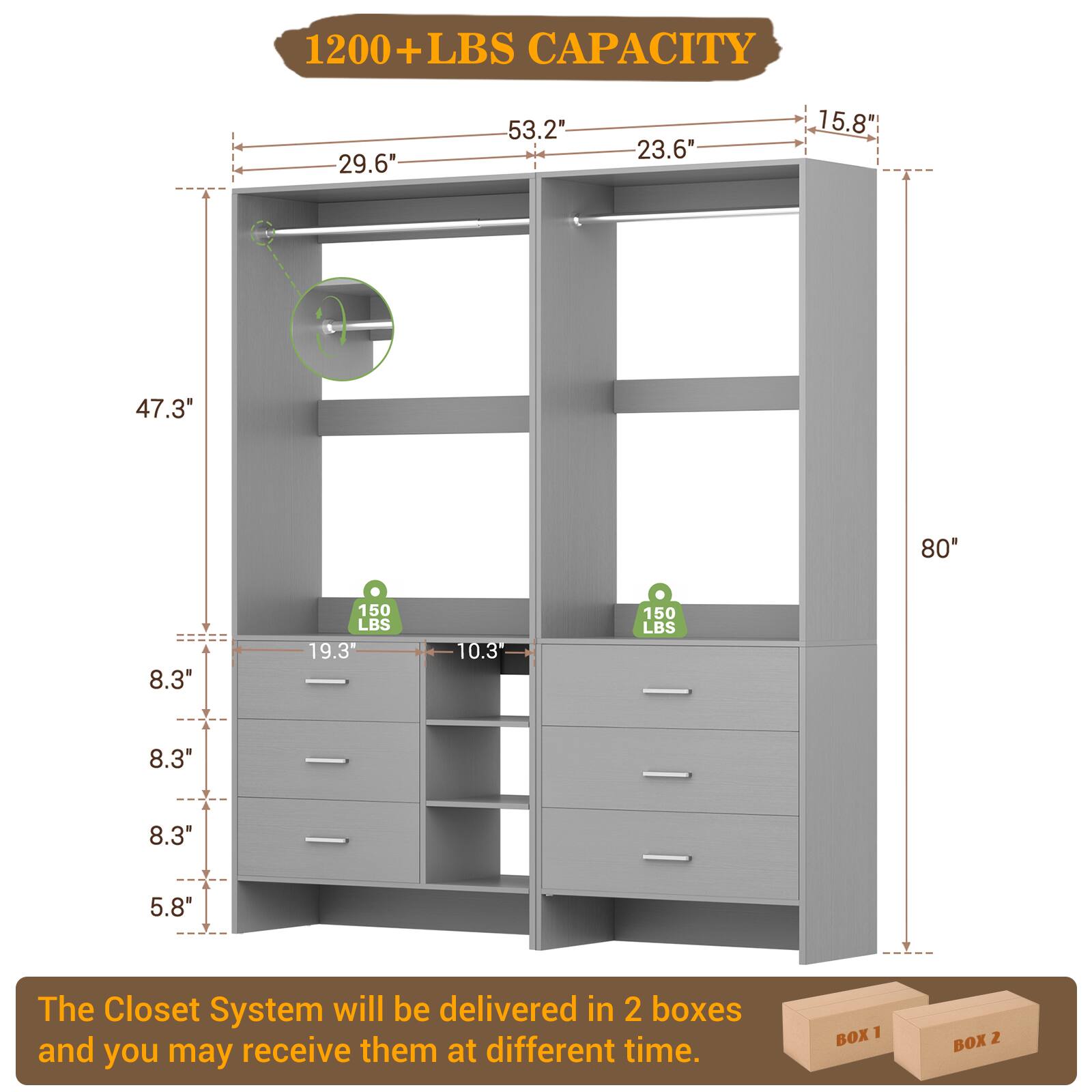 1200+ LBS CAPACITY

- 29.6"
- 53.2"
- 23.6"
- 15.8"
- 47.3"
- 80"
- 8.3"
- 150 LBS
- 19.3"
- 10.3"
- 150 LBS
- 8.3"
- 8.3"
- 5.8"

The Closet System will be delivered in 2 boxes and you may receive them at different time.

BOX 1 BOX 2