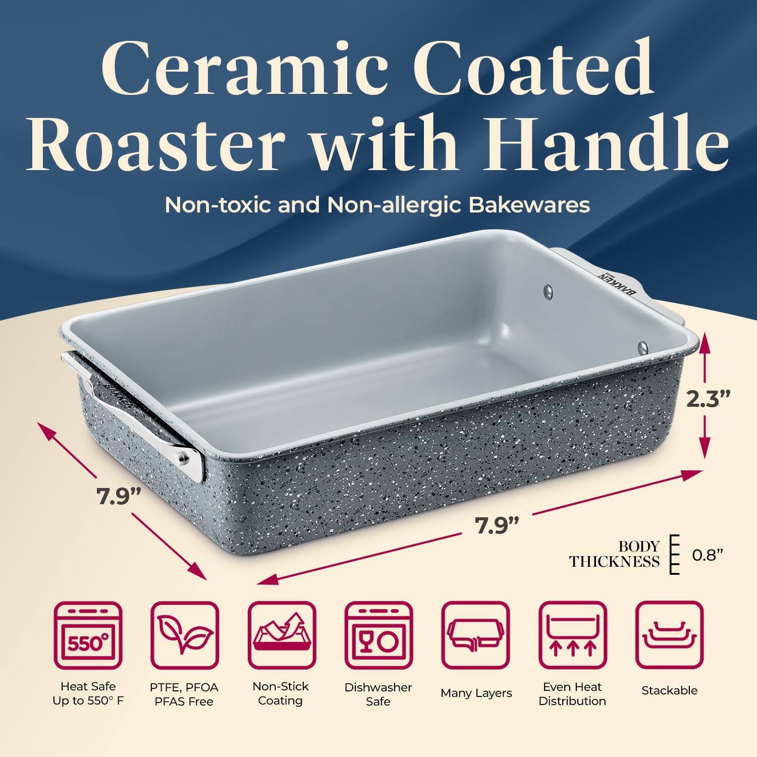 Ceramic Coated Roaster with Handle Non-toxic and Non-allergic Bakewares

2.3" BODY THICKNESS 0.8"
7.9" 7.9"
550° Heat Safe Up to 550°F
PTFE, PFOA PFAS Free
Non-Stick
Dishwasher Safe
Many Layers
Even Heat Distribution
Stackable