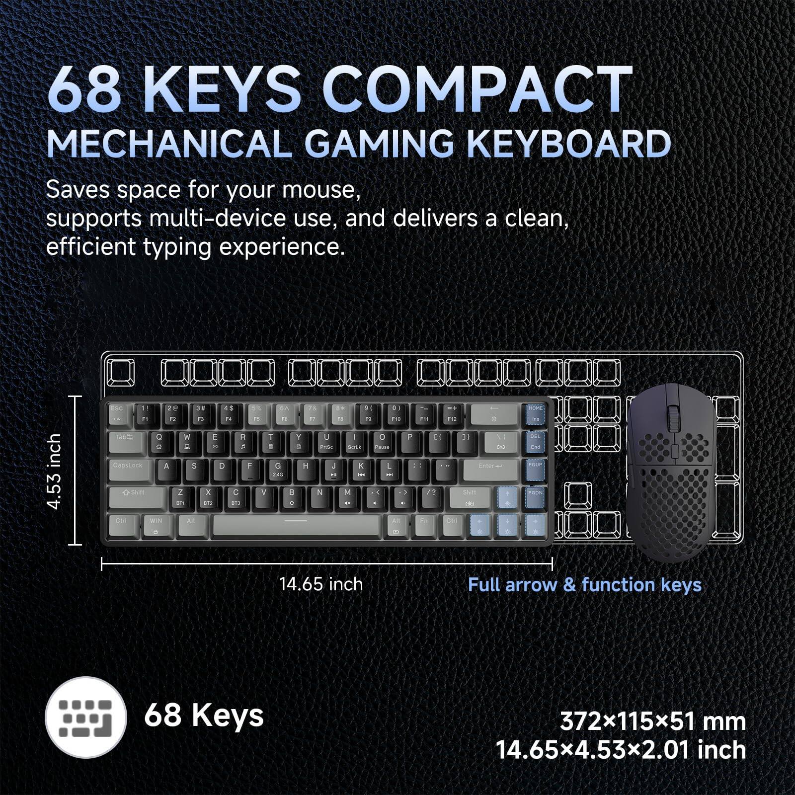 68 KEYS COMPACT MECHANICAL GAMING KEYBOARD

Saves space for your mouse, supports multi-device use, and delivers a clean, efficient typing experience.

68 Keys

Full arrow & function keys

372x115x51 mm
14.65x4.53x2.01 inch