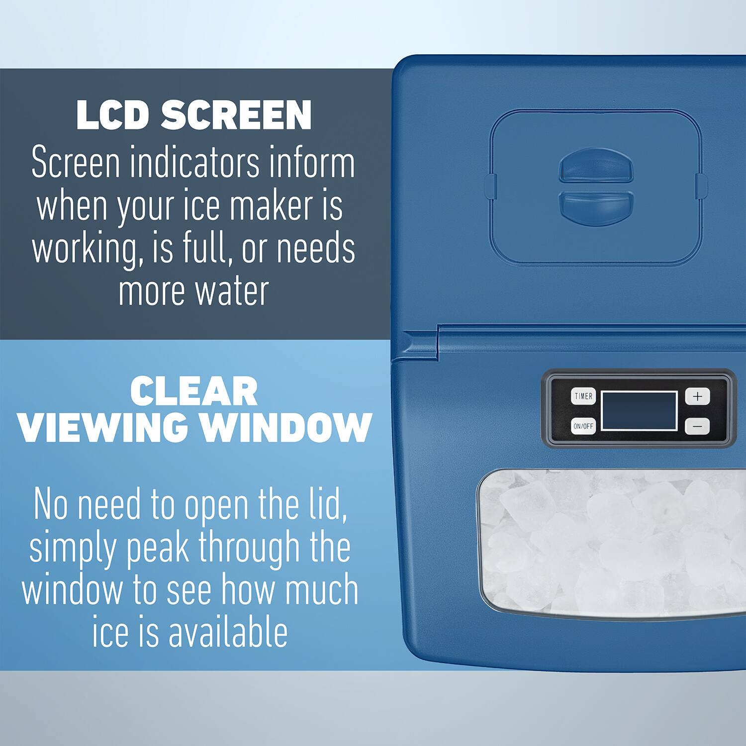 LCD SCREEN  
Screen indicators inform when your ice maker is working, is full, or needs more water  

CLEAR VIEWING WINDOW  
No need to open the lid, simply peak through the window to see how much ice is available