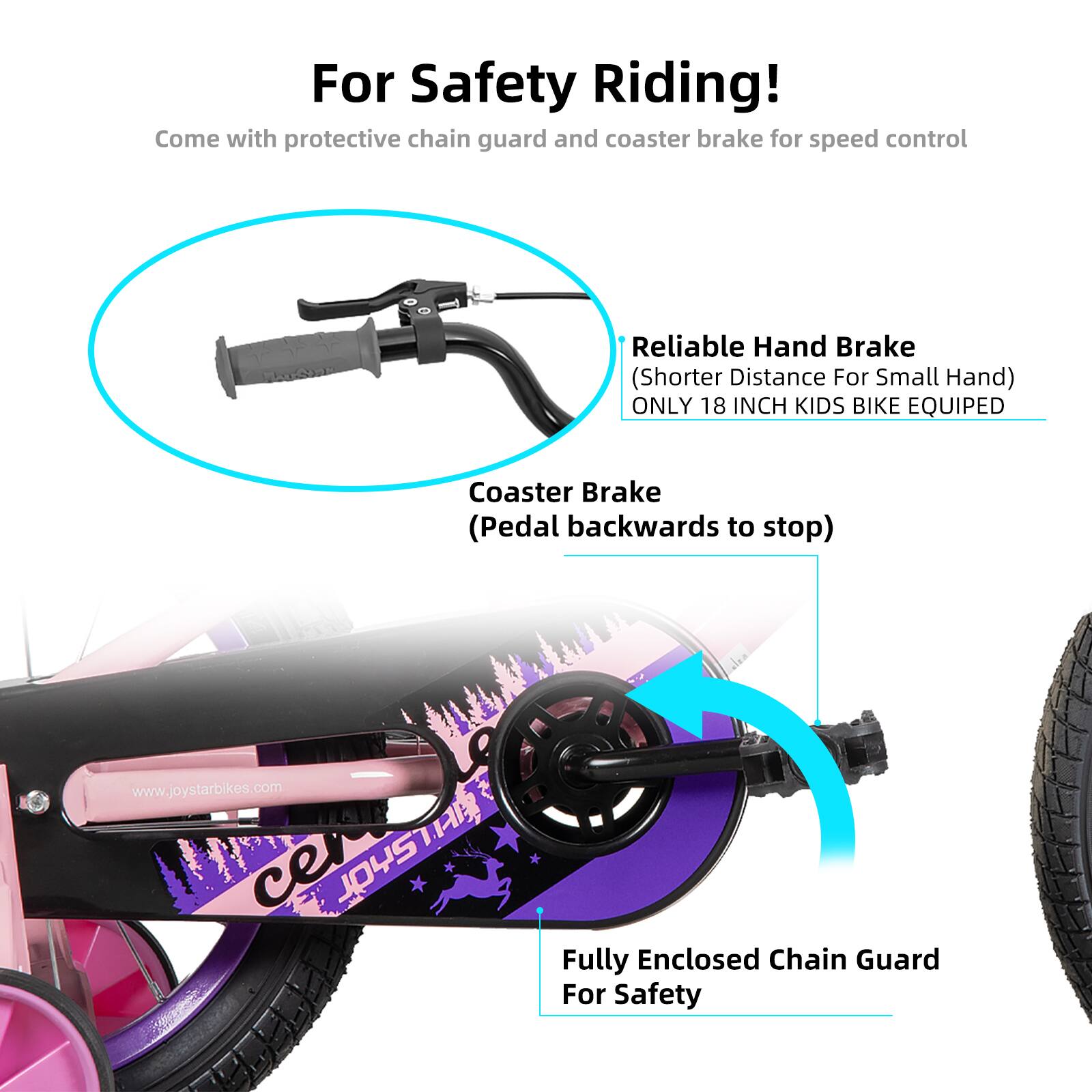For Safety Riding!  
Come with protective chain guard and coaster brake for speed control  

Reliable Hand Brake (Shorter Distance For Small Hand)  
ONLY 18 INCH KIDS BIKE EQUIPED  

Coaster Brake (Pedal backwards to stop)  

Fully Enclosed Chain Guard For Safety  

www.joystarbikes.com