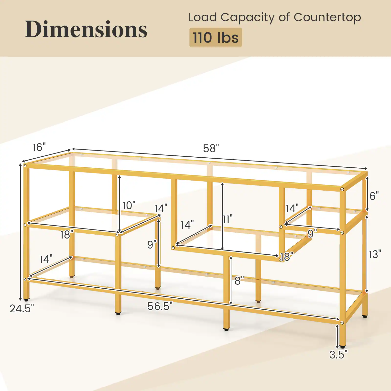 Load Capacity of Countertop: 110 lbs

Dimensions:
- Length: 58"
- Width: 24.5"
- Height: 3.5"
- Shelf 1: 16" x 18"
- Shelf 2: 14" x 10"
- Shelf 3: 14" x 14"
- Shelf 4: 14" x 11"
- Shelf 5: 14" x 9"
- Shelf 6: 18" x 13"
- Shelf 7: 14" x 8"
- Legs: 6" x 9"