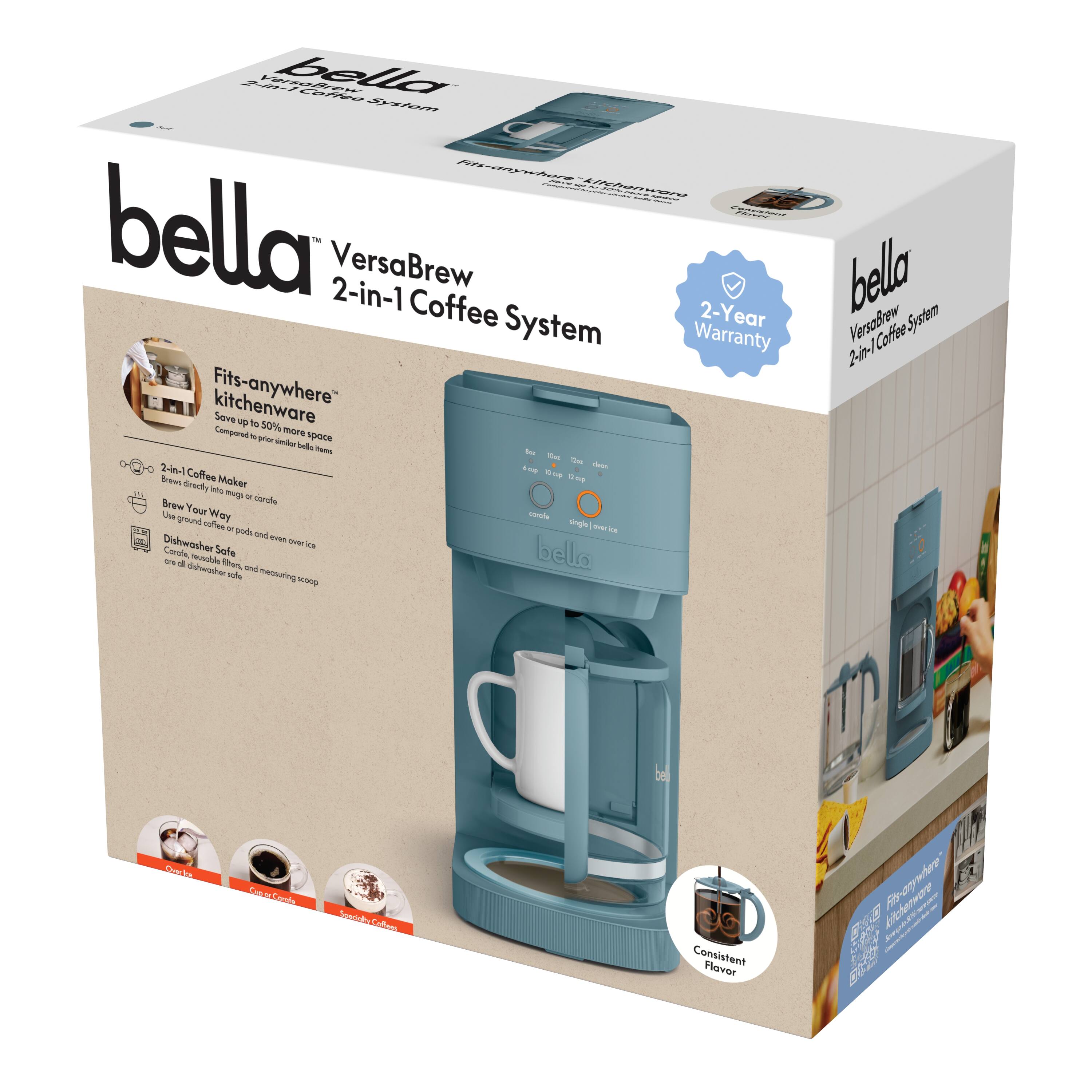 bella  
VersaBrew 2-in-1 Coffee System  

2-Year Warranty  

Fits-anywhere™ kitchenware  
Save up to 50% more space compared to similar bella items  

- 2-in-1 Coffee Maker  
  Brew directly into mug or carafe  
  Use ground coffee or pods and over ice  

- Brew Your Way  
  - Coffee  
  - Hot Cocoa  
  - Iced Coffee  

- Dishwasher Safe  
  Carafe, filter basket, and measuring scoop  

Consistent Flavor  

2-Year Warranty  

Fits-anywhere™ kitchenware  
Save up to 50% more space compared to similar bella items  

- 2-in-1 Coffee Maker  
  Brew directly into mug or carafe  
  Use ground coffee or pods and over ice  

- Brew Your Way  
  - Coffee  
  - Hot Cocoa  
  - Iced Coffee  

- Dishwasher Safe  
  Carafe, filter basket, and measuring scoop  

Consistent Flavor