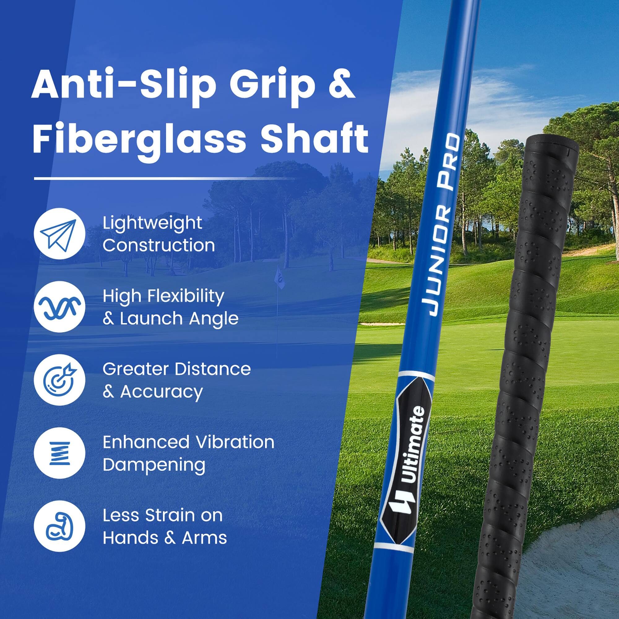 Anti-Slip Grip & Fiberglass Shaft  
PRO Lightweight Construction & High Launch Flexibility  
JUNIOR Angle Greater Distance & Accuracy  
Enhanced Vibration Ultimate Dampening  
Less Strain on Hands & Arms