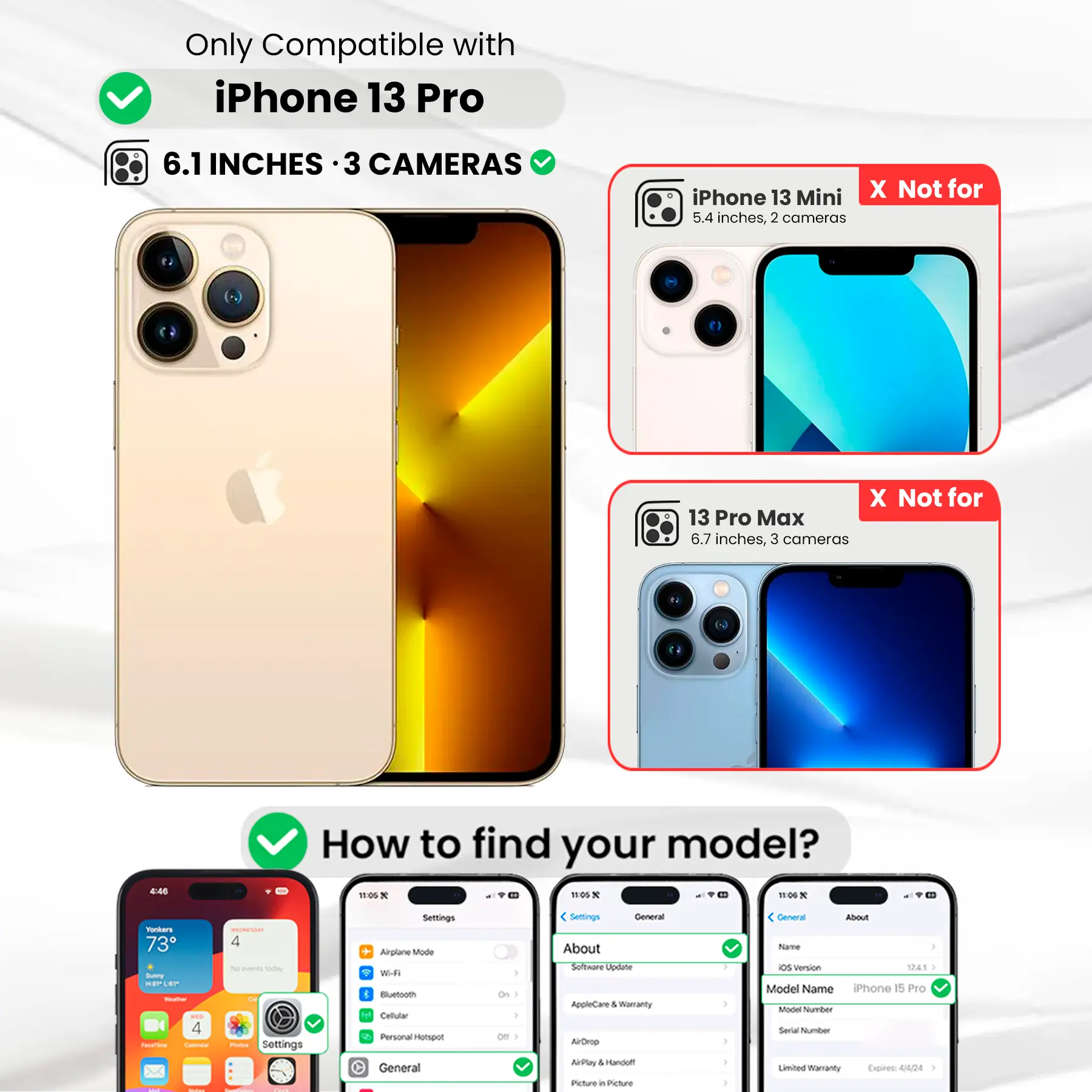 Only Compatible with iPhone 13 Pro  
6.1 INCHES · 3 CAMERAS  
iPhone 13 Mini X Not for 5.4 inches, 2 cameras  
X Not for 13 Pro Max 6.7 inches, 3 cameras  

How to find your model?  
Settings General About Software Update AppleCare & Warranty AirDrop AirPlay Handoff Picture in Picture  

Settings General About  
Name  
OS version 12.4.1  
Model Name iPhone 15 Pro  
Model Number  
Serial Number  
Limited Warranty Expires 4/4/23