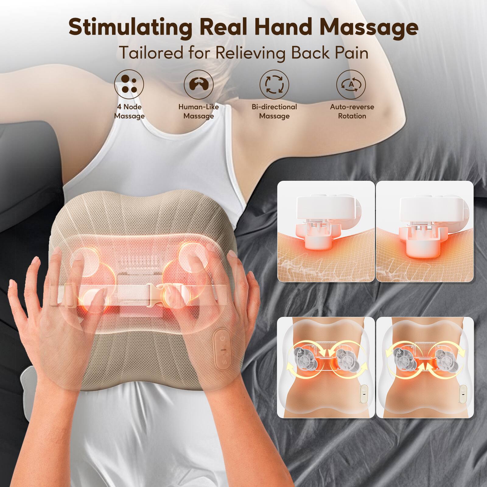 Stimulating Real Hand Massage  
Tailored for Relieving Back Pain  

- 4 Node Massage  
- Human-Like Massage  
- Bi-directional Massage  
- Auto-reverse Rotation