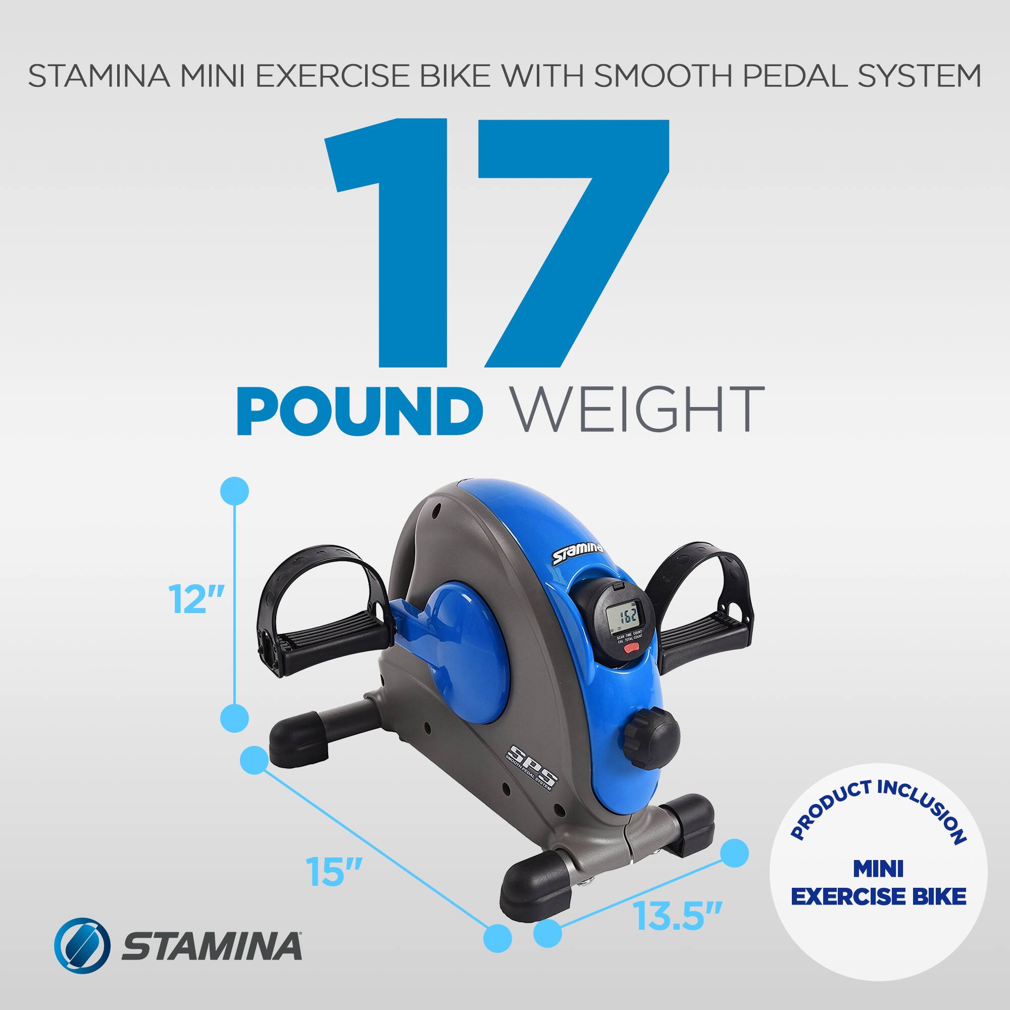 STAMINA MINI EXERCISE BIKE WITH SMOOTH PEDAL SYSTEM  
17 POUND WEIGHT  
12"  
15"  
13.5"  
PRODUCT INCLUSION: MINI EXERCISE BIKE