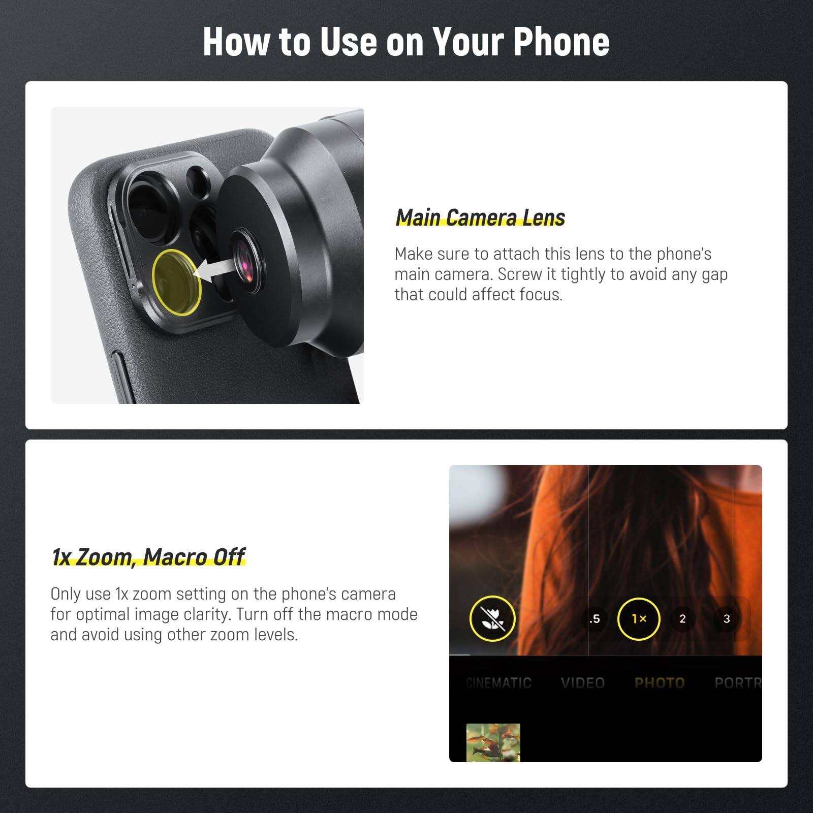 How to Use on Your Phone

Main Camera Lens
Make sure to attach this lens to the phone's main camera. Screw it tightly to avoid any gap that could affect focus.

1x Zoom, Macro Off
Only use 1x zoom setting on the phone's camera for optimal image clarity. Turn off the macro mode and avoid using other zoom levels.