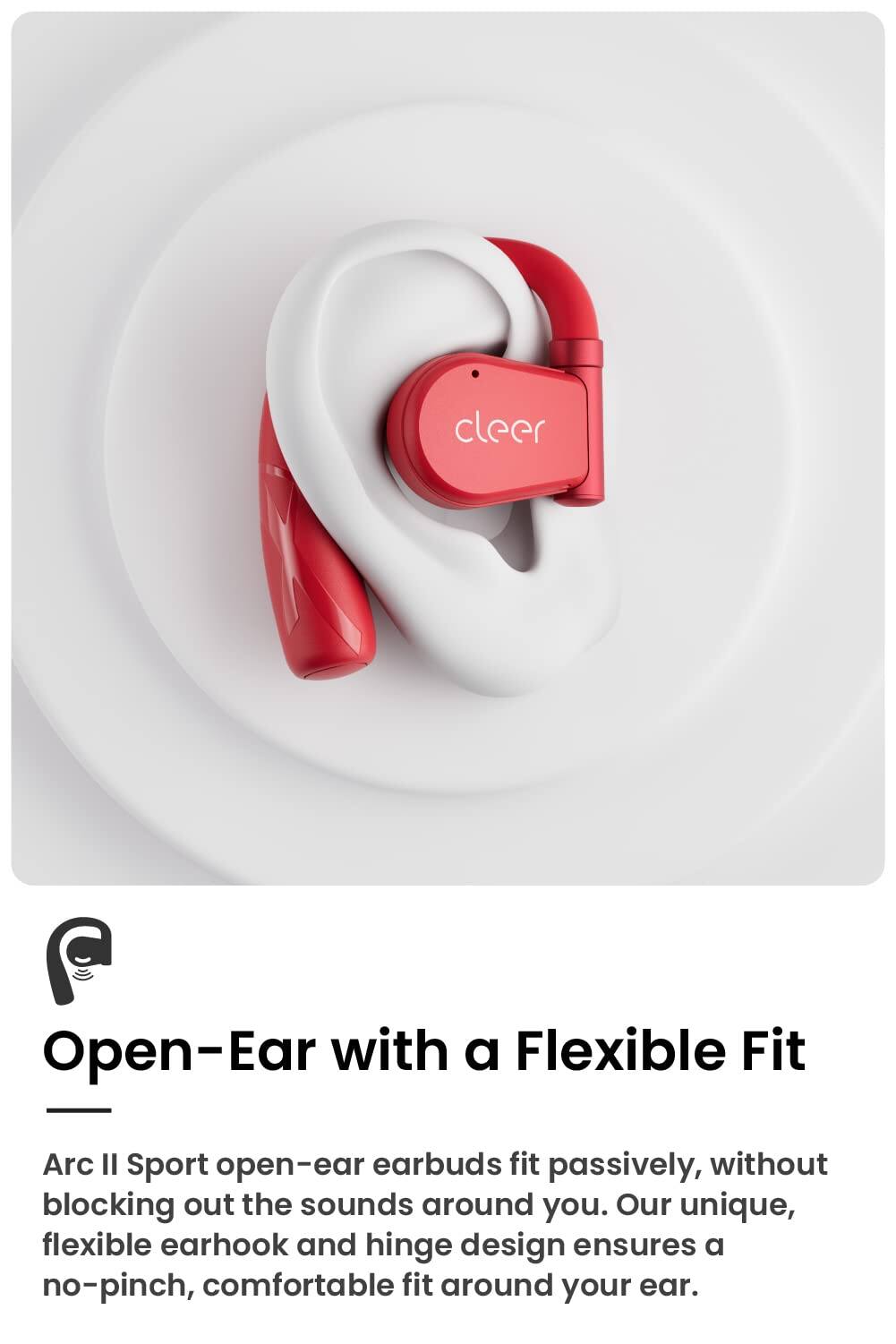 cleer Open-Ear with a Flexible Fit Arc Il Sport open-ear earbuds fit passively, without blocking out the sounds around you. Our unique, flexible earhook and hinge design ensures a no-pinch, comfortable fit around your ear.