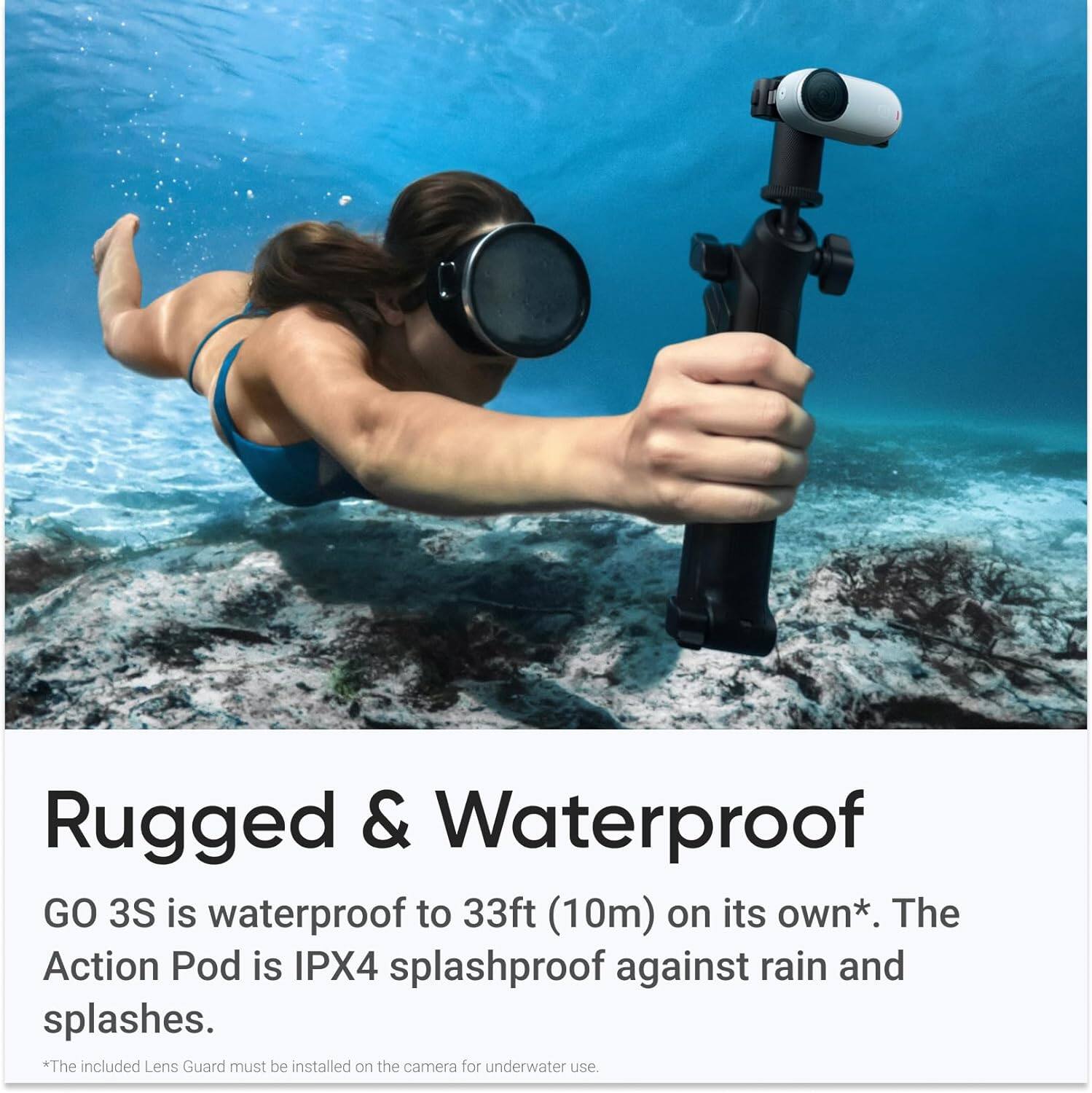 Rugged & Waterproof

GO 3S is waterproof to 33ft (10m) on its own*. The Action Pod is IPX4 splashproof against rain and splashes.

*The included Lens Guard must be installed on the camera for underwater use.