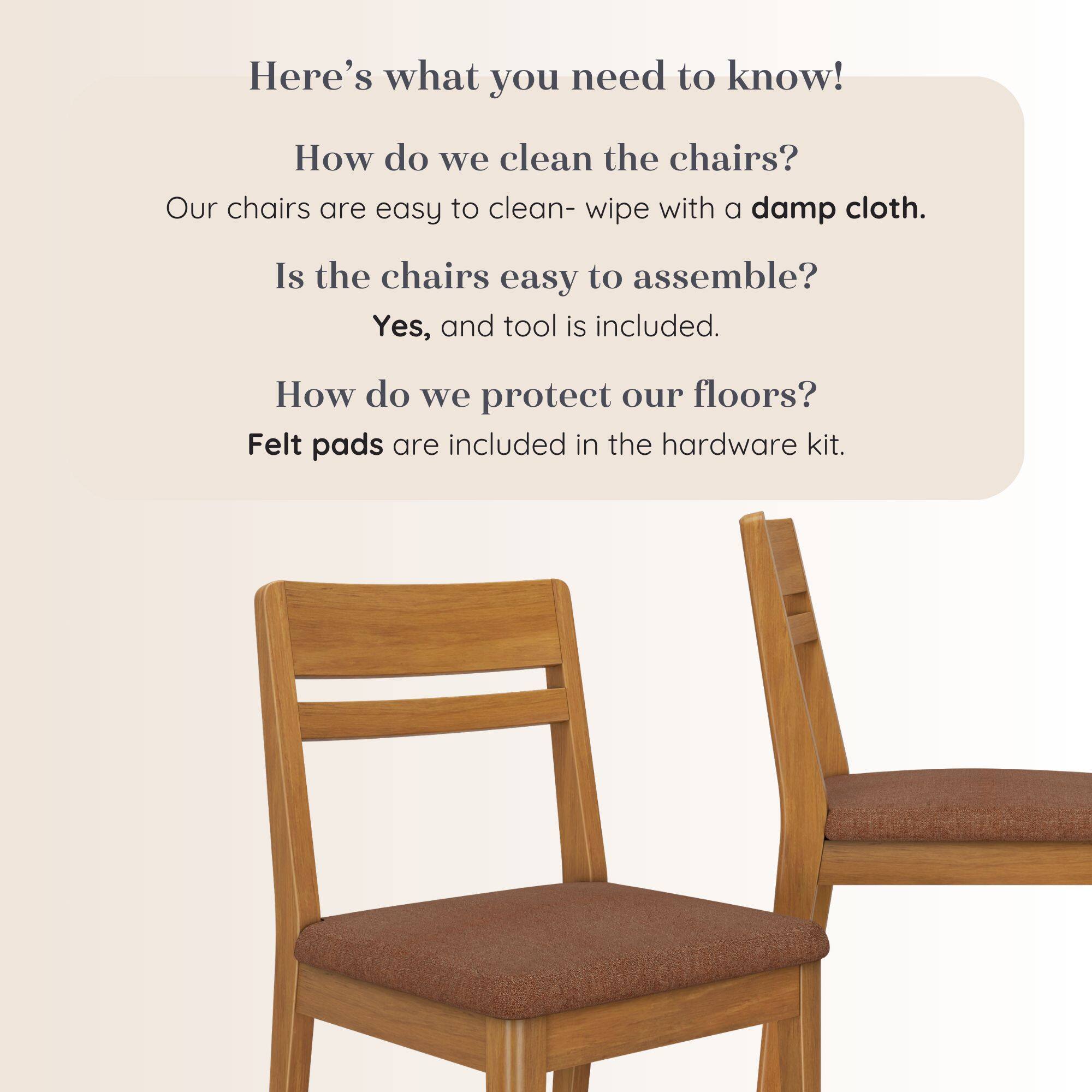 Here's what you need to know!  
How do we clean the chairs?  
Our chairs are easy to clean- wipe with a damp cloth.  
Is the chairs easy to assemble?  
Yes, and tool is included.  
How do we protect our floors?  
Felt pads are included in the hardware kit.