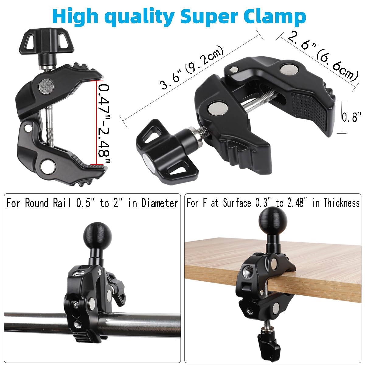 High quality Super Clamp

- 2.6" (6.6cm)
- 3.6" (9.2cm)
- 0.8"
- 0.47" - 2.48"

For Round Rail 0.5" to 2" in Diameter

For Flat Surface 0.3" to 2.48" in Thickness