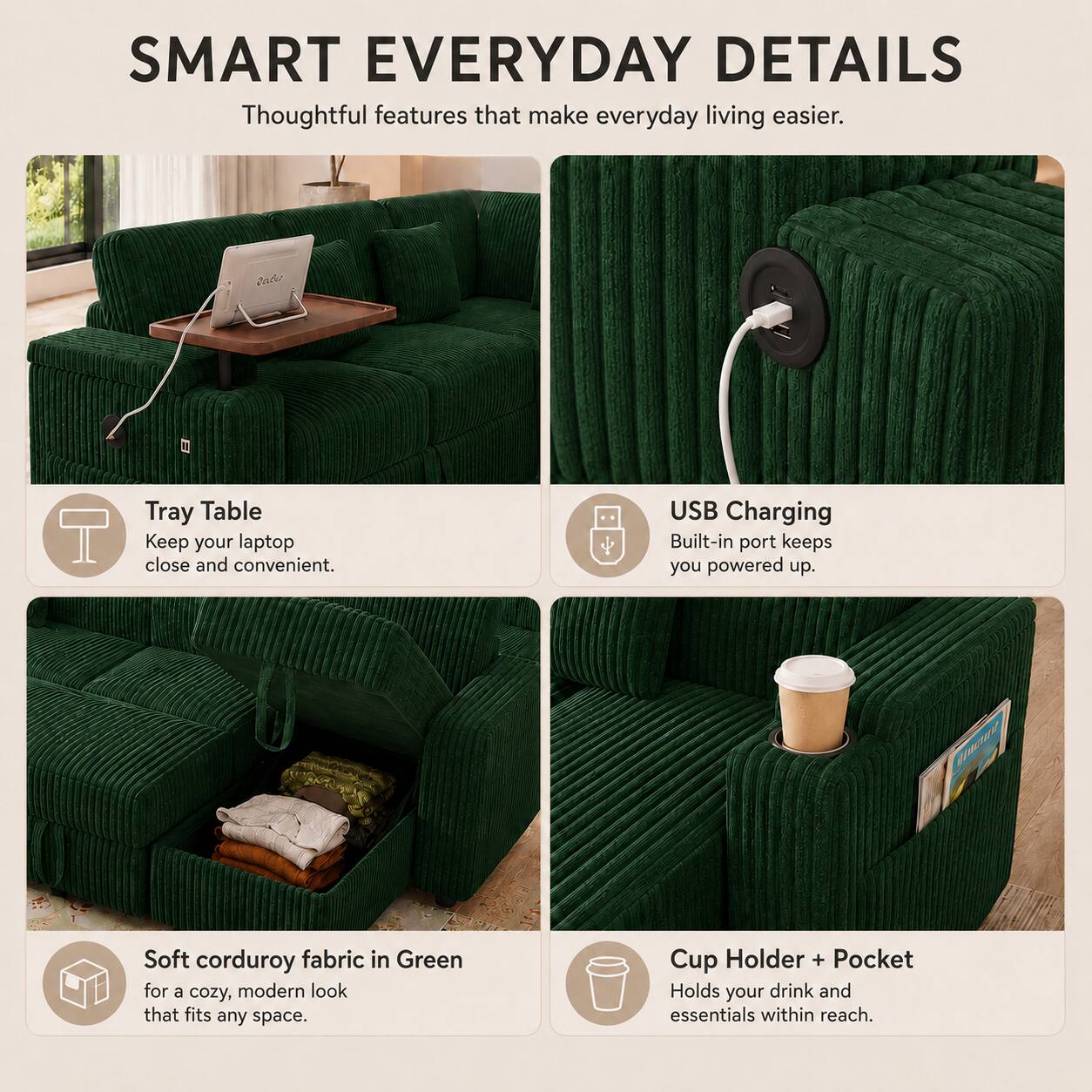 SMART EVERYDAY DETAILS  
Thoughtful features that make everyday living easier.  

Tray Table  
Keep your laptop close and convenient.  

USB Charging  
Built-in port keeps you powered up.  

Soft corduroy fabric in Green  
for a cozy, modern look that fits any space.  

Cup Holder + Pocket  
Holds your drink and essentials within reach.