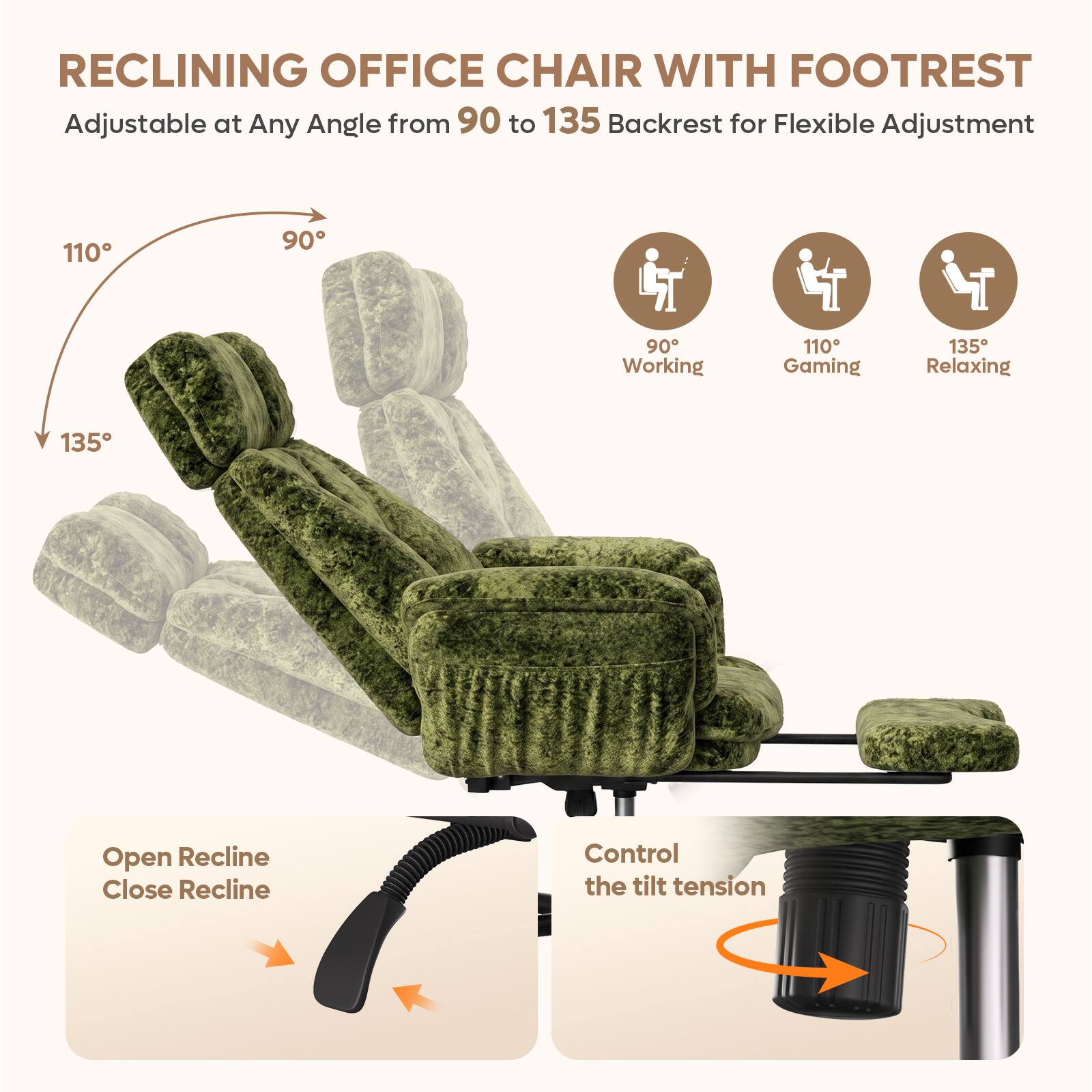 RECLINING OFFICE CHAIR WITH FOOTREST  
Adjustable at Any Angle from 90 to 135 Backrest for Flexible Adjustment  

110°  
90°  
135°  

90° Working  
110° Gaming  
135° Relaxing  

Open Recline  
Close Recline  

Control the tilt tension