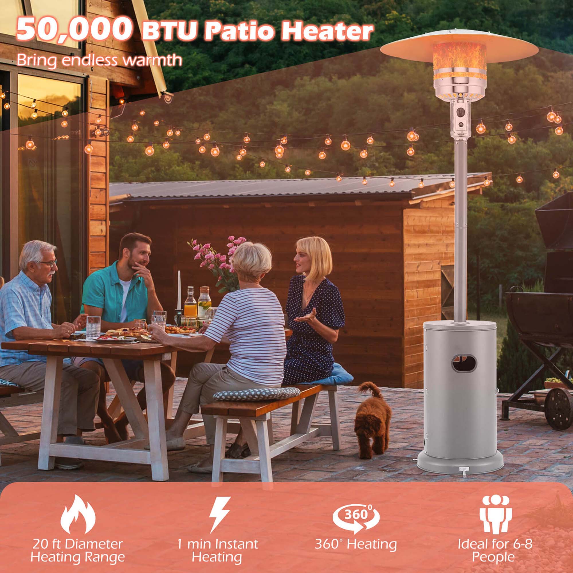 50,000 BTU Patio Heater  
Bring endless warmth  

20 ft Diameter Heating Range  
1 min Instant Heating  
360° Heating  
Ideal for 6-8 People