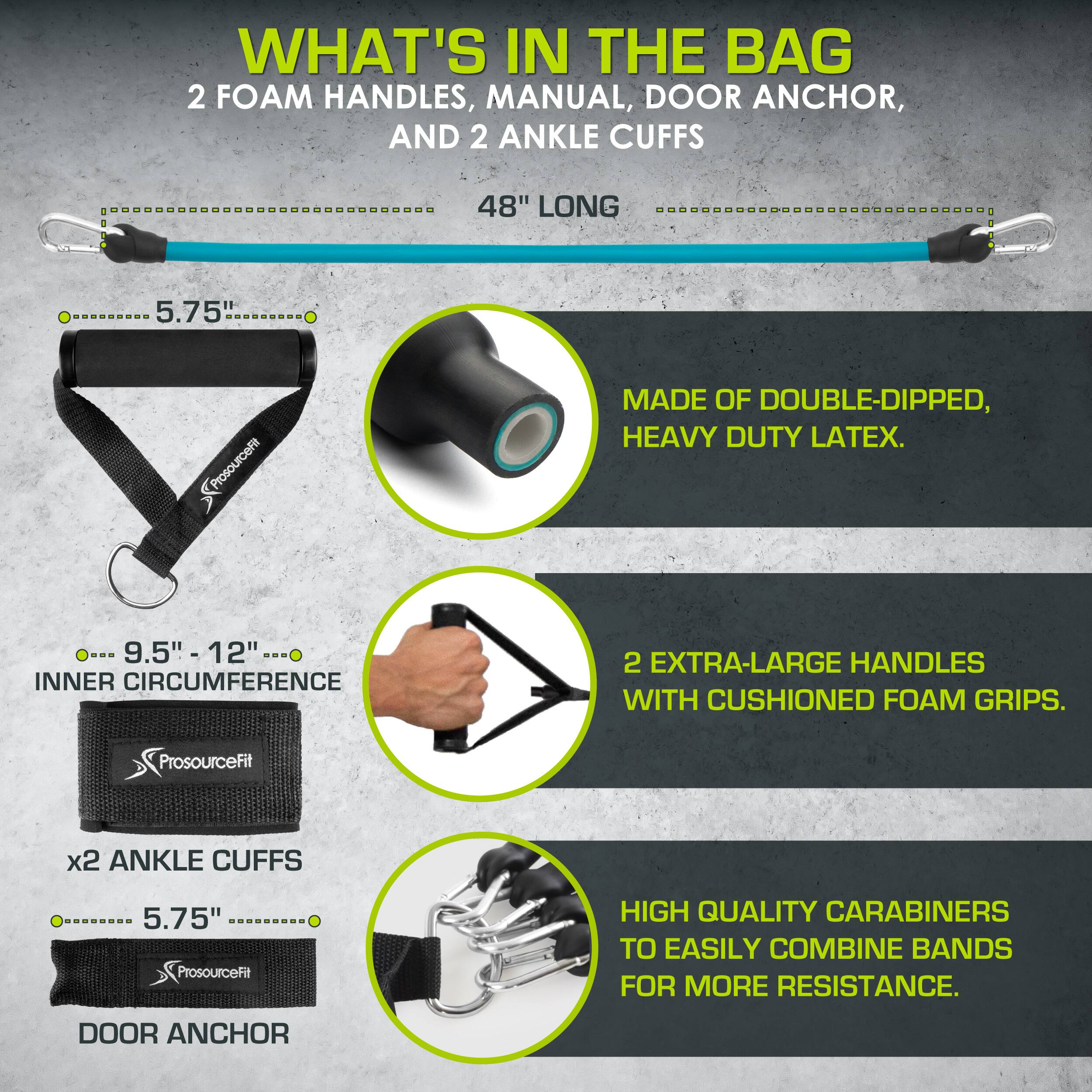 WHAT'S IN THE BAG
2 FOAM HANDLES, MANUAL, DOOR ANCHOR, AND 2 ANKLE CUFFS
48" LONG
MADE OF DOUBLE-DIPPED, HEAVY DUTY LATEX.
9.5"- 12" INNER CIRCUMFERENCE
2 EXTRA-LARGE HANDLES WITH CUSHIONED FOAM GRIPS.
ProsourceFit x2 ANKLE CUFFS 5.75"
ProsourceFit
HIGH QUALITY CARABINERS TO EASILY COMBINE BANDS FOR MORE RESISTANCE.
DOOR ANCHOR