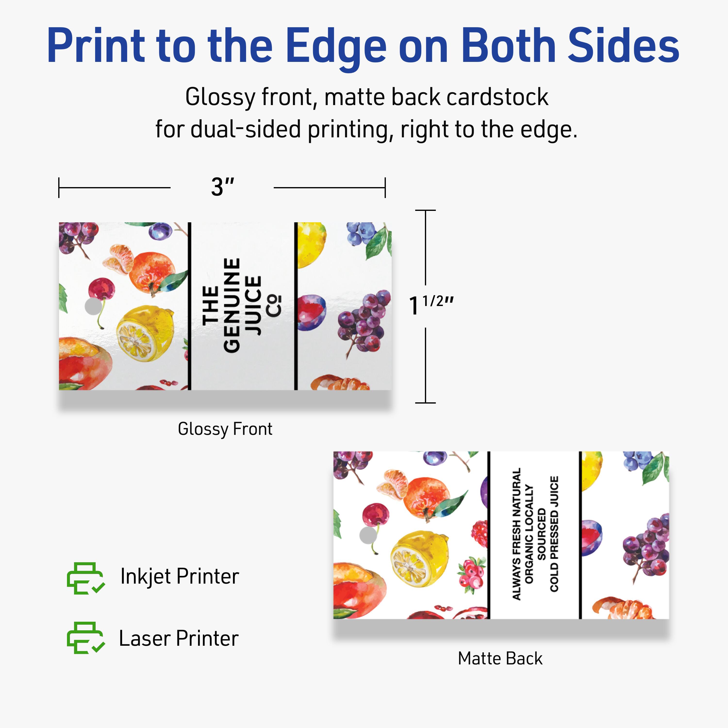 Print to the Edge on Both Sides

Glossy front, matte back cardstock for dual-sided printing, right to the edge.

3" x 1 1/2"

Glossy Front
- Inkjet Printer
- Laser Printer

Matte Back

THE GENUINE JUICE Co

ALWAYS FRESH NATURAL
ORGANIC
LOCALLY SOURCED
COLD PRESSED