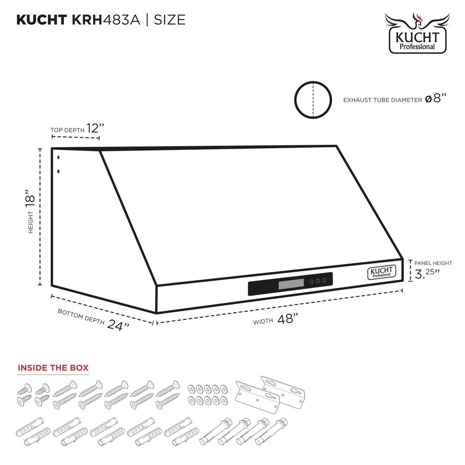 KUCHT KRH483A | SIZE

- EXHAUST TUBE DIAMETER: 8"
- TOP DEPTH: 12"
- HEIGHT: 18"
- PANEL HEIGHT: 3.25"
- BOTTOM DEPTH: 24"
- WIDTH: 48"

INSIDE THE BOX

- Screws
- Bolts
- Washers
- Metal brackets
