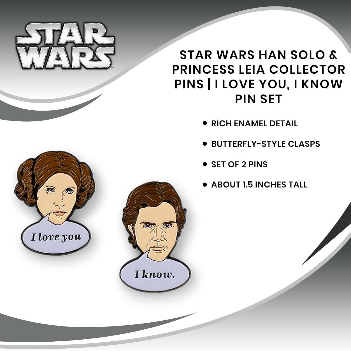 STAR WARS HAN SOLO & PRINCESS LEIA COLLECTOR PINS | I LOVE YOU, I KNOW PIN SET

- RICH ENAMEL DETAIL
- BUTTERFLY-STYLE CLASPS
- SET OF 2 PINS
- ABOUT 1.5 INCHES TALL

I love you  
I know.