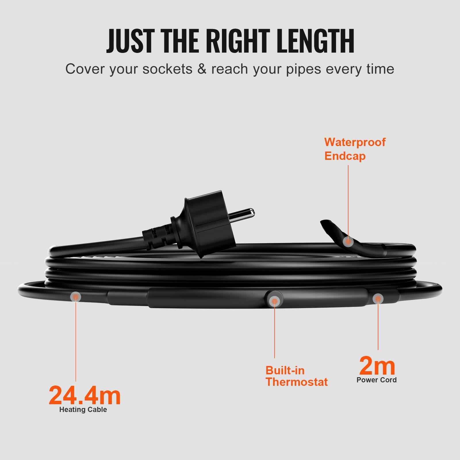 JUST THE RIGHT LENGTH  
Cover your sockets & reach your pipes every time  
Waterproof Endcap  
24.4m Heating Cable  
Built-in Thermostat  
2m Power Cord