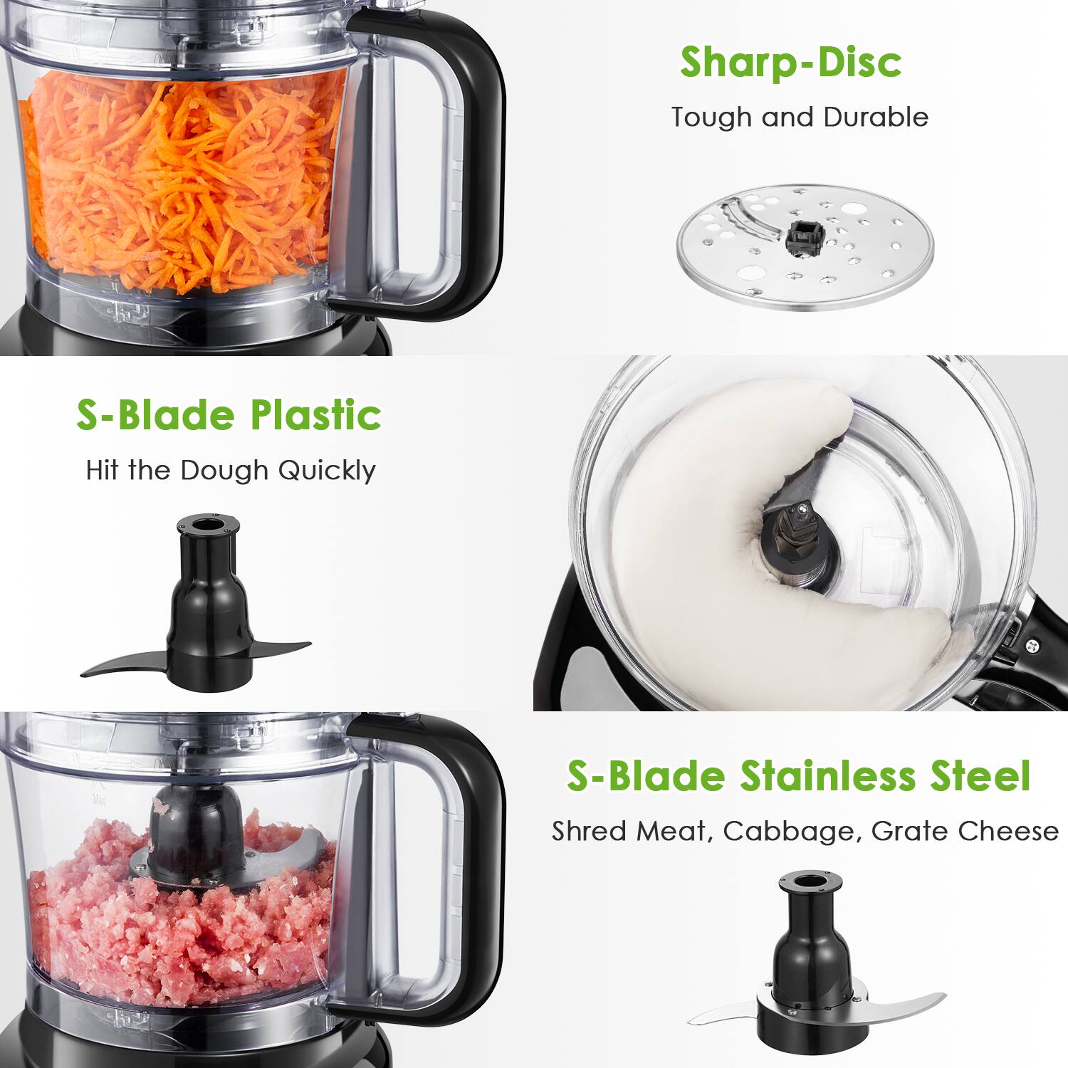 Sharp-Disc  
Tough and Durable

S-Blade Plastic  
Hit the Dough Quickly

S-Blade Stainless Steel  
Shred Meat, Cabbage, Grate Cheese
