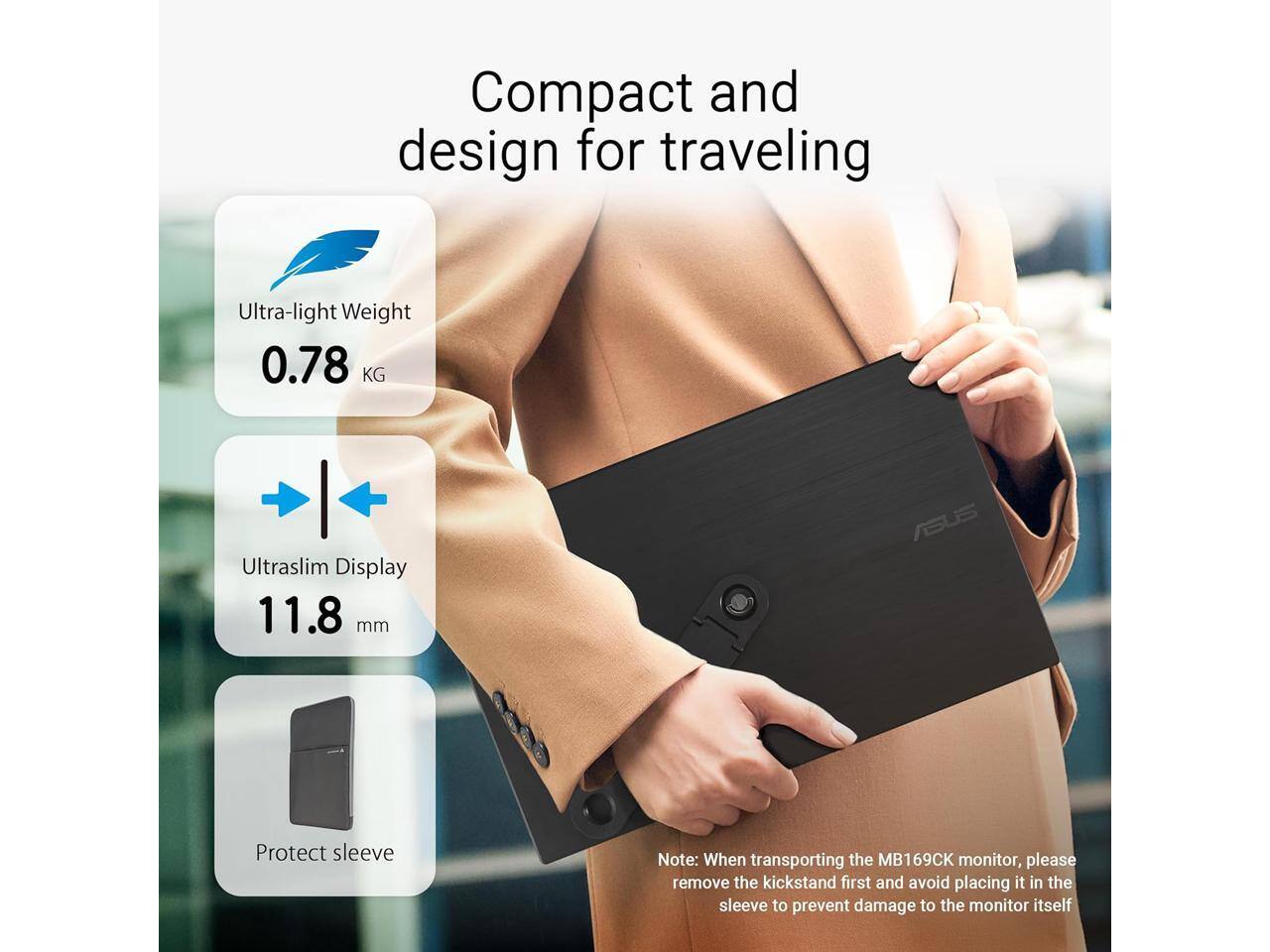 Compact and design for traveling  
Ultra-light Weight 0.78 KG  
Ultraslim Display 11.8 mm  
ASUS Protect sleeve  

Note: When transporting the MB169CK monitor, please remove the kickstand first and avoid placing it in the sleeve to prevent damage to the monitor itself