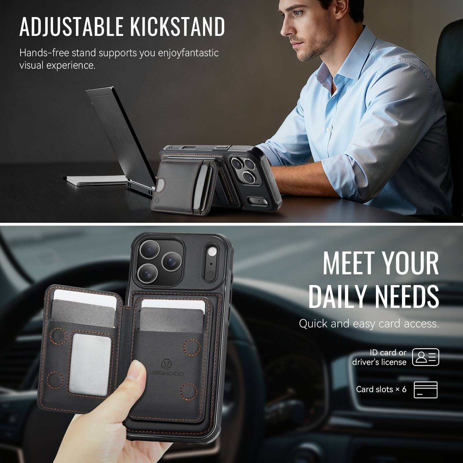 ADJUSTABLE KICKSTAND  
Hands-free stand supports you enjoy fantastic visual experience.

MEET YOUR DAILY NEEDS  
Quick and easy card access.  
ID card or driver's license  
Card slots x 6