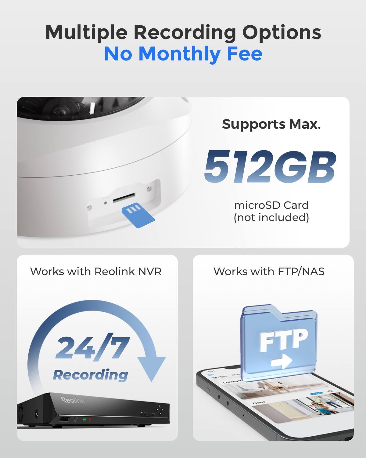 Multiple Recording Options  
No Monthly Fee  

Supports Max. 512GB microSD Card (not included)  

Works with Reolink NVR  
Works with FTP/NAS  

24/7 Recording