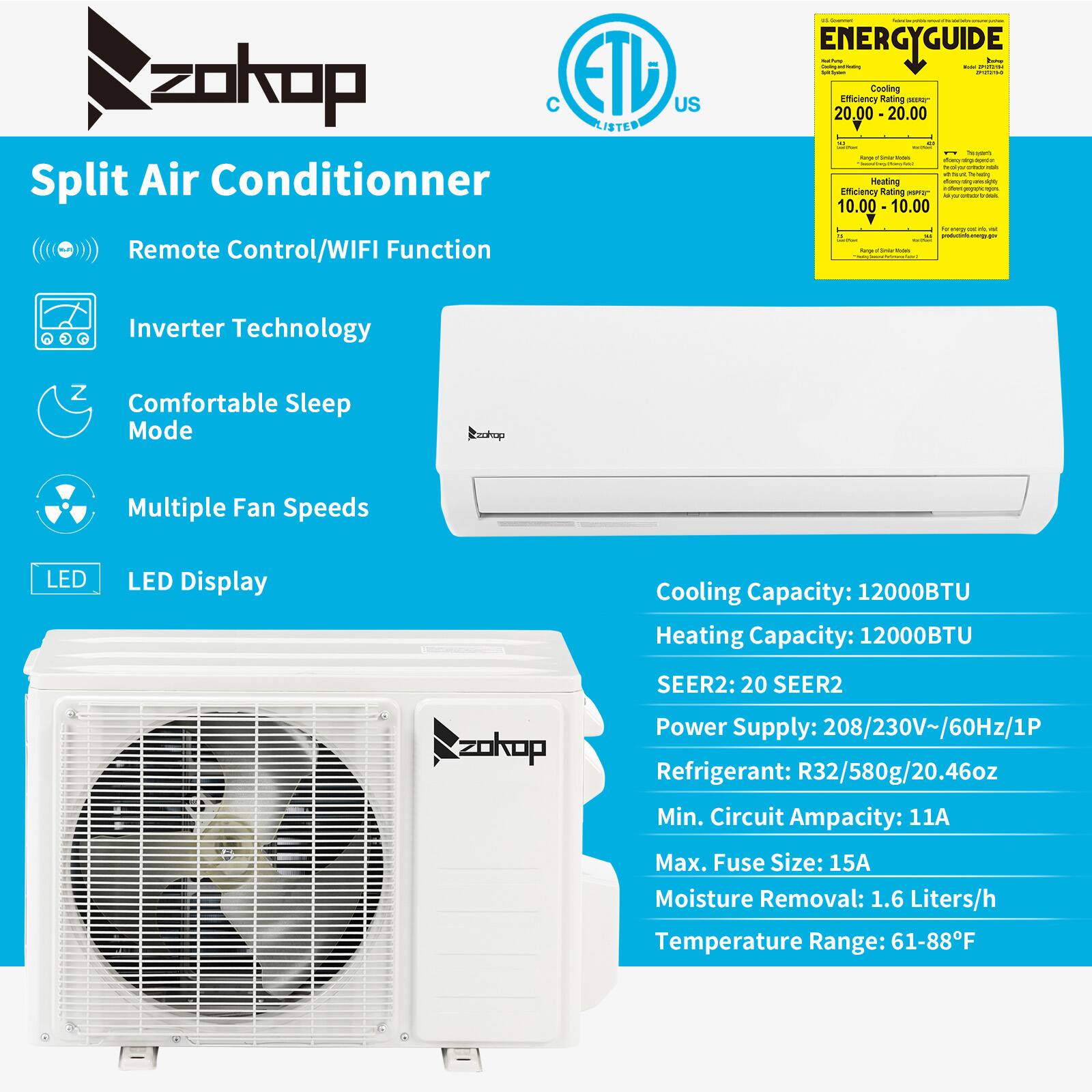 zokop ETL US LISTED Split Air Conditioner Remote Control/WIFI Function  
- ENERGYGUIDE:  
  - Cooling Efficiency Rating: 20.00  
  - Heating Efficiency Rating: 10.00  
- Inverter Technology  
- Comfortable Sleep Mode  
- Multiple Fan Speeds  
- LED Display  
- Cooling Capacity: 12000BTU  
- Heating Capacity: 12000BTU  
- SEER2: 20  
- Power Supply: 208/230V~/60Hz/1P  
- Refrigerant: R32/580g/20.46oz  
- Min. Circuit Ampacity: 11A  
- Max. Fuse Size: 15A  
- Moisture Removal: 1.6 Liters/h  
- Temperature Range: 61-88°F