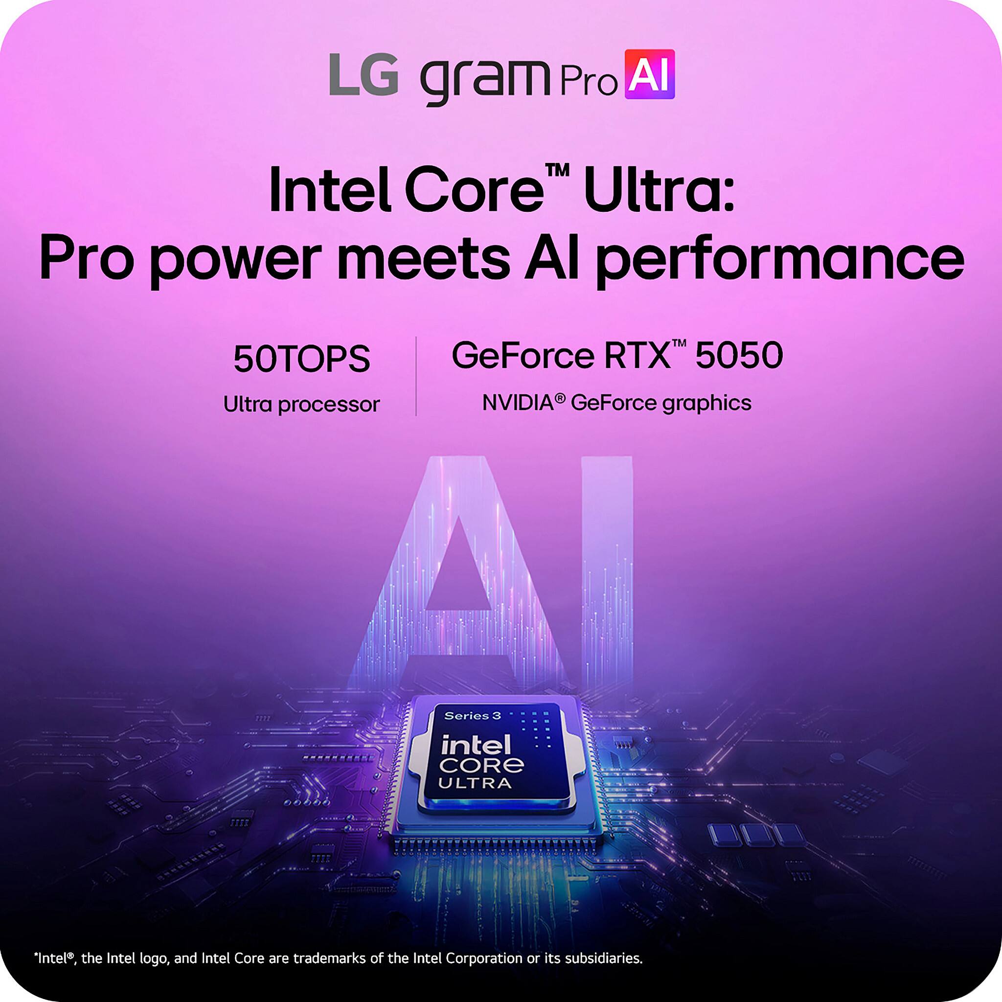 LG gram Pro AI  
Intel Core™ Ultra: Pro power meets AI performance  
50TOPS  
Ultra processor  
GeForce RTX™ 5050  
NVIDIA® GeForce graphics  

*Intel®, the Intel logo, and Intel Core are trademarks of the Intel Corporation or its subsidiaries.