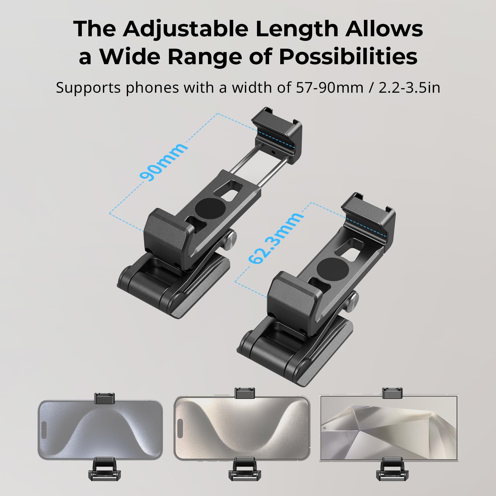 The Adjustable Length Allows a Wide Range of Possibilities

Supports phones with a width of 57-90mm / 2.2-3.5in

90mm

62.3mm
