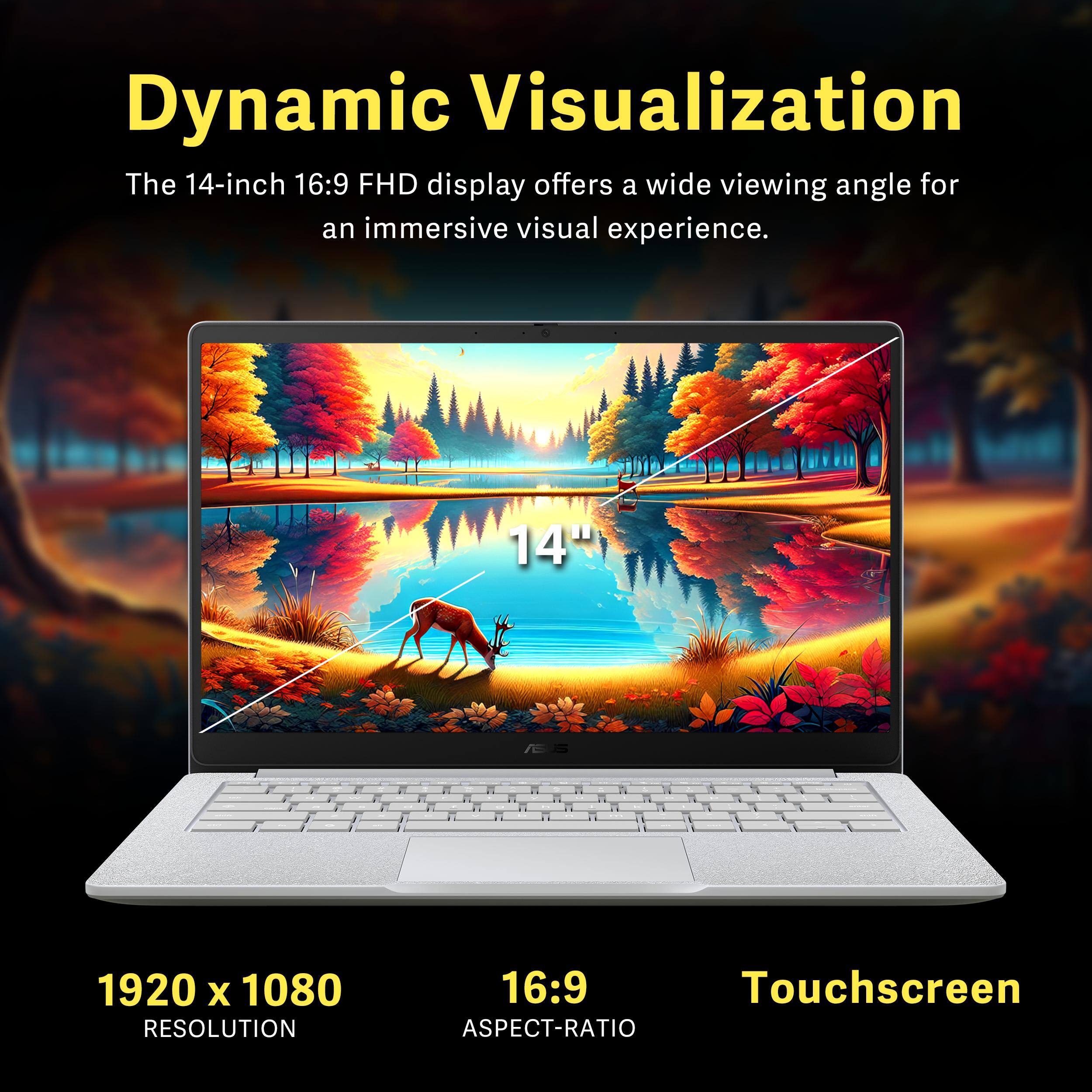Dynamic Visualization

The 14-inch 16:9 FHD display offers a wide viewing angle for an immersive visual experience.

14" 1920 x 1080 RESOLUTION 16:9 Touchscreen ASPECT-RATIO