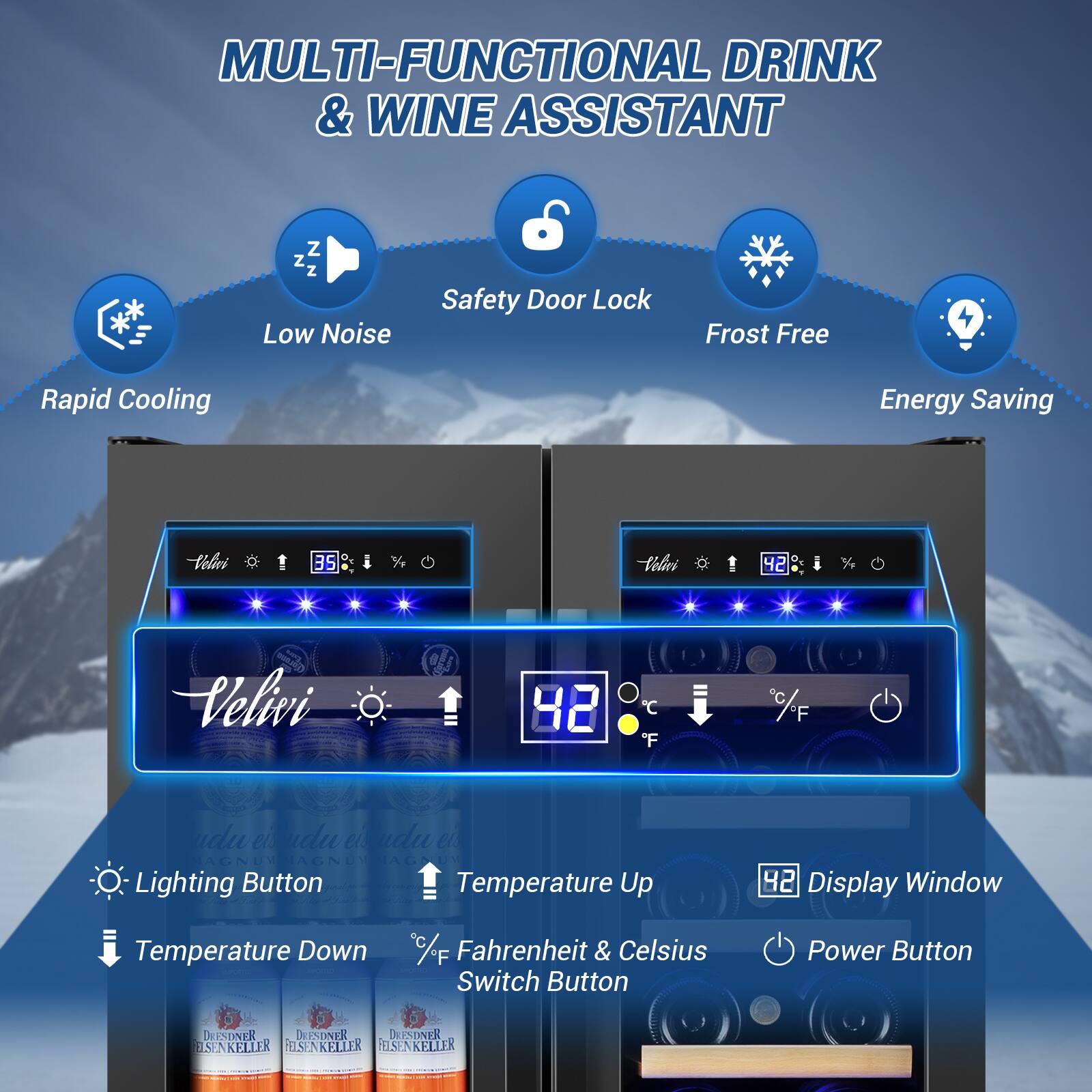 MULTI-FUNCTIONAL DRINK & WINE ASSISTANT

Z Z Z Low Noise
Safety Door Lock
Frost Free
Rapid Cooling
Energy Saving

Velivi

Lighting Button
Temperature Up
42
Display Window
Temperature Down
C/F Fahrenheit & Celsius Switch Button
Power Button

DRIESDNER
DRIESDNER
DRIESDNER
DRIESDNER
DRIESDNER
DRIESDNER